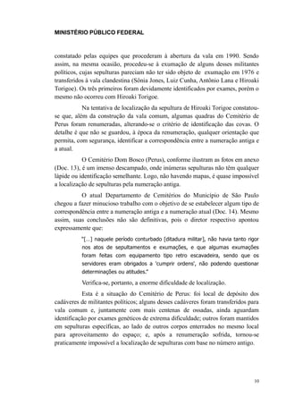 MINISTÉRIO PÚBLICO FEDERAL



constatado pelas equipes que procederam à abertura da vala em 1990. Sendo
assim, na mesma ocasião, procedeu-se à exumação de alguns desses militantes
políticos, cujas sepulturas pareciam não ter sido objeto de exumação em 1976 e
transferidos à vala clandestina (Sônia Jones, Luiz Cunha, Antônio Lana e Hiroaki
Torigoe). Os três primeiros foram devidamente identificados por exames, porém o
mesmo não ocorreu com Hiroaki Torigoe.
           Na tentativa de localização da sepultura de Hiroaki Torigoe constatou-
se que, além da construção da vala comum, algumas quadras do Cemitério de
Perus foram renumeradas, alterando-se o critério de identificação das covas. O
detalhe é que não se guardou, à época da renumeração, qualquer orientação que
permita, com segurança, identificar a correspondência entre a numeração antiga e
a atual.
           O Cemitério Dom Bosco (Perus), conforme ilustram as fotos em anexo
(Doc. 13), é um imenso descampado, onde inúmeras sepulturas não têm qualquer
lápide ou identificação semelhante. Logo, não havendo mapas, é quase impossível
a localização de sepulturas pela numeração antiga.
          O atual Departamento de Cemitérios do Município de São Paulo
chegou a fazer minucioso trabalho com o objetivo de se estabelecer algum tipo de
correspondência entre a numeração antiga e a numeração atual (Doc. 14). Mesmo
assim, suas conclusões não são definitivas, pois o diretor respectivo apontou
expressamente que:
          “[…] naquele período conturbado [ditadura militar], não havia tanto rigor
          nos atos de sepultamentos e exumações, e que algumas exumações
          foram feitas com equipamento tipo retro escavadeira, sendo que os
          servidores eram obrigados a 'cumprir ordens', não podendo questionar
          determinações ou atitudes.”

          Verifica-se, portanto, a enorme dificuldade de localização.
           Esta é a situação do Cemitério de Perus: foi local de depósito dos
cadáveres de militantes políticos; alguns desses cadáveres foram transferidos para
vala comum e, juntamente com mais centenas de ossadas, ainda aguardam
identificação por exames genéticos de extrema dificuldade; outros foram mantidos
em sepulturas específicas, ao lado de outros corpos enterrados no mesmo local
para aproveitamento do espaço; e, após a renumeração sofrida, tornou-se
praticamente impossível a localização de sepulturas com base no número antigo.




                                                                                 10
 
