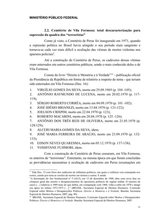 MINISTÉRIO PÚBLICO FEDERAL



          2.2. Cemitério de Vila Formosa: total descaracterização para
supressão da quadra dos “terroristas”
           Como já visto, o Cemitério de Perus foi inaugurado em 1971, quando
a repressão política no Brasil havia atingido o seu período mais sangrento e
tornava-se cada vez mais difícil a ocultação das vítimas de mortes violentas nos
aparatos policiais9.
          Até a construção do Cemitério de Perus, os cadáveres dessas vítimas
eram enterrados em outros cemitérios públicos, sendo o mais conhecido deles o de
Vila Formosa.
           Consta do livro “Direito à Memória e à Verdade”10 - publicação oficial
da Presidência da República em forma de relatório a respeito do tema - que teriam
sido enterrados em Vila Formosa (Doc. 16):
1. VIRGÍLIO GOMES DA SILVA, morto em 29.09.1969 (p. 104 -105);
2. ANTÔNIO RAYMUNDO DE LUCENA, morto em 20.02.1970 (p. 117-
119);
3. SÉRGIO ROBERTO CORRÊA, morto em 04.09.1970 (p. 101 -102);
4. JOSÉ IDÉSIO BRIANEZI, morto em 13.04.1970 (p. 121-122);
5. JOELSON CRISPIM, morto em 22.04.1970 (p. 123);
6. ROBERTO MACARINI, morto em 28.04.1970 (p. 125 -126);
7. ANTÔNIO DOS TRÊS REIS DE OLIVEIRA, morto em 21.05.1970 (p.
128/129);
8. ALCERI MARIA GOMES DA SILVA, idem;
9. JOSÉ MARIA FERREIRA DE ARAÚJO, morto em 23.09.1970 (p. 132-
133);
10. EDSON NEVES QUARESMA, morto em 05.12.1970 (p. 137-138);
11. YOSHITANE FUJIMORI, idem.
           Com a construção do Cemitério de Perus cessaram, em Vila Formosa,
os enterros de “terroristas”. Entretanto, na mesma época em que foram concluídas
as providências necessárias à ocultação de cadáveres em Perus (exumações em

9
   Vide Doc. 15 com fotos dos cadáveres de militantes políticos, nas quais a violência vem estampada nos
rostos, caindo por terra as versões de mortes em tiroteio e outras. E ainda:
“A decretação do Ato Institucional nº 5 (AI-5), em 13 de dezembro de 1968, abre uma nova fase no
cômputo geral das mortes e desaparecimentos de opositores políticos do regime militar. O número de
casos […] relativos a 1969 mais do que dobra, em comparação com 1968, volta a subir em 1970 e atinge
seu ápice no triênio 1971/1973 […].” (BRASIL. Secretaria Especial de Direitos Humanos. Comissão
Especial sobre Mortos e Desaparecidos Políticos. Direito à Memória e à Verdade. Brasília: Secretaria
Especial de Direitos Humanos, 2007, pág. 89).
10
    BRASIL. Secretaria Especial de Direitos Humanos. Comissão Especial sobre Mortos e Desaparecidos
Políticos. Direito à Memória e à Verdade. Brasília: Secretaria Especial de Direitos Humanos, 2007.

                                                                                                     11
 