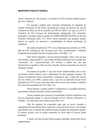 MINISTÉRIO PÚBLICO FEDERAL



massa e abertura da vala comum), o Cemitério de Vila Formosa também passou
por uma “reforma”.
            Foi apurado, também pela Comissão Parlamentar de Inquérito da
Câmara Municipal de São Paulo, instituída por ocasião da abertura da vala do
Cemitério de Perus em 04 de setembro de 1990 (cf. DOC. 01), que, em 1975, o
Cemitério de Vila Formosa foi barbaramente desfigurado. Tais alterações,
projetadas e iniciadas ainda na gestão de FÁBIO PEREIRA BUENO no Serviço
Funerário Municipal (Doc. 03 e 03A), foram realizadas sem qualquer projeto
formal ou cautela em preservar a possibilidade de futura localização de
sepulturas.
          Da análise da planta de 1973 e da configuração do cemitério em 1990,
data da CPI, constatou-se que ele passou por uma “reurbanização”, conforme
levantamento do próprio Serviço Funerário para a CPI (Doc. 17).
            Ruas foram alargadas e árvores foram plantadas. Toda a área em que
está situada a antiga quadra 11, que acabou ficando conhecida como a quadra dos
“terroristas”, foi    descaracterizada. Foi retirado o asfalto das ruas que
demarcavam as quadras e feito um novo traçado, inclusive passando em cima de
sepulturas antigas.
           Os espaços da quadra 11 que não foram comprometidos com o novo
arruamento foram cobertos com a implantação de dois pequenos bosques. No
mesmo levantamento acima mencionado, constatou-se que a idade das árvores
não era inferior, em 1990, a quinze anos, o que leva à conclusão de que foram
plantadas em 1975, já que antes dessa data essas árvores não existiam, conforme
foto aérea do local datada de 1973 (Doc. 17).
         Dessa maneira, a antiga quadra 11 desapareceu e as quadras próximas,
que também sofreram alterações, foram renumeradas.
          Como resultado não é possível, na atualidade, localizar sepulturas com
base na numeração antiga. É o que foi relatado no livro “Direito à Memória e à
Verdade”, em vários dos casos citados acima (Doc. 16).
           Não há registros de exumações para que os novos traçados e
alargamento de ruas fossem feitos, sendo que o mais provável é que a ruas tenham
sido abertas com a violação das sepulturas pela passagem do maquinário pesado.
O mesmo ocorreu com os corpos enterrados no local onde as árvores foram
plantadas.
          E ainda: em cima de parte dessas quadras alteradas, foram feitos novos
sepultamentos.

                                                                              12
 