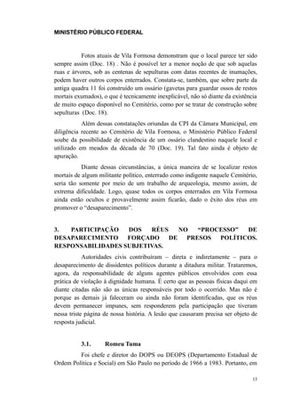 MINISTÉRIO PÚBLICO FEDERAL



           Fotos atuais de Vila Formosa demonstram que o local parece ter sido
sempre assim (Doc. 18) . Não é possível ter a menor noção de que sob aquelas
ruas e árvores, sob as centenas de sepulturas com datas recentes de inumações,
podem haver outros corpos enterrados. Constata-se, também, que sobre parte da
antiga quadra 11 foi construído um ossário (gavetas para guardar ossos de restos
mortais exumados), o que é tecnicamente inexplicável, não só diante da existência
de muito espaço disponível no Cemitério, como por se tratar de construção sobre
sepulturas (Doc. 18).
           Além dessas constatações oriundas da CPI da Câmara Municipal, em
diligência recente ao Cemitério de Vila Formosa, o Ministério Público Federal
soube da possibilidade de existência de um ossário clandestino naquele local e
utilizado em meados da década de 70 (Doc. 19). Tal fato ainda é objeto de
apuração.
           Diante dessas circunstâncias, a única maneira de se localizar restos
mortais de algum militante político, enterrado como indigente naquele Cemitério,
seria tão somente por meio de um trabalho de arqueologia, mesmo assim, de
extrema dificuldade. Logo, quase todos os corpos enterrados em Vila Formosa
ainda estão ocultos e provavelmente assim ficarão, dado o êxito dos réus em
promover o “desaparecimento”.


3.  PARTICIPAÇÃO   DOS   RÉUS    NO   “PROCESSO” DE
DESAPARECIMENTO    FORÇADO    DE   PRESOS POLÍTICOS.
RESPONSABILIDADES SUBJETIVAS.
            Autoridades civis contribuíram – direta e indiretamente – para o
desaparecimento de dissidentes políticos durante a ditadura militar. Trataremos,
agora, da responsabilidade de alguns agentes públicos envolvidos com essa
prática de violação à dignidade humana. É certo que as pessoas físicas daqui em
diante citadas não são as únicas responsáveis por todo o ocorrido. Mas não é
porque as demais já faleceram ou ainda não foram identificadas, que os réus
devem permanecer impunes, sem responderem pela participação que tiveram
nessa triste página de nossa história. A lesão que causaram precisa ser objeto de
resposta judicial.


          3.1.      Romeu Tuma
         Foi chefe e diretor do DOPS ou DEOPS (Departamento Estadual de
Ordem Política e Social) em São Paulo no período de 1966 a 1983. Portanto, em

                                                                               13
 