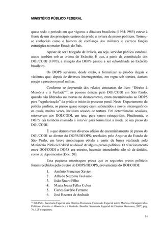 MINISTÉRIO PÚBLICO FEDERAL



quase todo o período em que vigorou a ditadura brasileira (1964/1985) esteve à
frente de um dos principais centros de prisão e tortura de presos políticos. Tornou-
se conhecido como o homem de confiança dos militares e exerceu função
estratégica no maior Estado do País.
            Apesar de ser Delegado de Polícia, ou seja, servidor público estadual,
atuou também sob as ordens do Exército. É que, a partir da constituição dos
DOI/CODI (1970), a atuação dos DOPS passou a ser subordinada ao Exército
brasileiro.
           Os DOPS serviram, desde então, a formalizar as prisões ilegais e
violentas que, depois de diversos interrogatórios, em regra sob tortura, dariam
ensejo a processo penal militar.
           Conforme se depreende dos relatos constantes do livro “Direito à
Memória e à Verdade”11, as pessoas detidas pelo DOI/CODI em São Paulo,
quando não liberadas ou mortas no destacamento, eram encaminhadas ao DOPS
para "regularização” da prisão e início de processo penal. Neste Departamento da
polícia paulista, os presos quase sempre eram submetidos a novos interrogatórios
os quais, muitas vezes, incluíam sessões de tortura. Em determinadas ocasiões,
retornavam aos DOI/CODI, em tese, para serem reinquiridos. Finalmente, o
DOPS era também chamado a intervir para formalizar a morte de um preso do
DOI/CODI.
           É o que demonstram diversos ofícios de encaminhamento de presos do
DOI/CODI ao diretor do DOPS/DEOPS, revelados pelo Arquivo do Estado de
São Paulo, em breve amostragem obtida a partir de busca realizada pelo
Ministério Público Federal no dossiê de alguns presos políticos. O relacionamento
entre DOI/CODI e DOPS era estreito, havendo intercâmbio não só de detidos,
como de depoimentos (Doc. 20).
          Essa pequena amostragem prova que os seguintes presos políticos
foram recebidos pelo diretor do DOPS/DEOPS, provenientes do DOI/CODI:
             1.     Antônio Francisco Xavier
             2.     Alfredo Nozomu Tsukumo
             3.     João Ruaro Filho
             4.     Maria Joana Telles Cubas
             5.     Carlos Savério Ferrante
             6.     José Bezerra de Andrade

11
  BRASIL. Secretaria Especial dos Direitos Humanos. Comissão Especial sobre Mortos e Desaparecidos
Políticos. Direito à Mémória e à Verdade. Brasília: Secretaria Especial de Direitos Humanos, 2007, pág.
76, 123 e seguintes.

                                                                                                    14
 