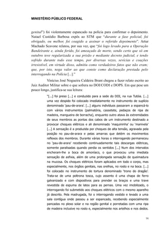 MINISTÉRIO PÚBLICO FEDERAL



genital”) foi violentamente espancado na polícia para confirmar o depoimento.
Natael Custódio Barbosa expôs ao STM que “durante a fase policial, foi
obrigado, ou melhor, foi coagido a assinar o referido depoimento”. Artur
Machado Scavone relatou, por sua vez, que “foi logo levado para a Operação
Bandeirante e, ainda ferido, foi ameaçado de morte, sendo certo que só em
outubro teve regularizada a sua prisão e mediante decreto judicial, e tendo
sofrido durante todo esse tempo, por diversas vezes, sevícias e coações
irresistível, em virtude disso, admitiu como verdadeiros fatos que não eram;
que, por isto, nega valor ao que conste como declaração prestada pelo
interrogando na Polícia [...].”
           Vinícius José Nogueira Caldeira Brant chegou a fazer relato escrito ao
Juiz Auditor Militar sobre o que sofrera no DOI/CODI e DOPS. Em que pese um
pouco longo, justifica-se sua leitura:
          “[...] foi preso [...] e conduzido para a sede do DOI, na rua Tutóia. [...]
          uma vez despido foi colocado imediatamente no instrumento de suplício
          denominado ‘pau-de-arara’. [...] alguns indivíduos passaram a espancá-lo
          com vários instrumentos (palmatória, cassetete, pedaços de ripa de
          madeira, mangueira de borracha), enquanto outro atava às extremidades
          de seus membros as pontas dos cabos de um instrumento destinado a
          provocar choques elétricos e ali denominado ‘maquininha’ ou ‘manivela’
          [...] A sensação é a produzida por choques de alta tensão, agravada pela
          posição no pau-de-arara e pelas amarras que detém os movimentos
          reflexos dos membros. Durante várias horas o interrogando permaneceu
          no ‘pau-de-arara’ recebendo continuadamente tais descargas elétricas,
          somente paralisadas quando perdia os sentidos [...] Num dos intervalos
          encheram-lhe a boca de amoníaco, o que provocou uma imediata
          sensação de asfixia, além de uma prolongada sensação de queimadura
          na mucosa. Os choques elétricos foram aplicados em todo o corpo, mas
          especialmente, nos órgãos genitais, nas orelhas, no rosto e na boca. [...]
          foi colocado no instrumento de tortura denominado ‘trono do dragão’.
          Trata-se de uma poltrona tosca, cujo assento é uma chapa de ferro
          galvanizado e com dispositivos para prender os braços e uma trave
          revestida de espuma de latex para as pernas. Uma vez imobilizado, o
          interrogando foi submetido aos choques elétricos com o mesmo aparelho
          já descrito. Pela madrugada, foi o interrogando vestido e levado a uma
          sala contígua onde passou a ser espancado, recebendo especialmente
          pancadas no plexo solar e na região genital e porretadas com uma ripa
          de madeira inclusive no rosto e, especialmente nos artelhos e nos dedos.


                                                                                   16
 