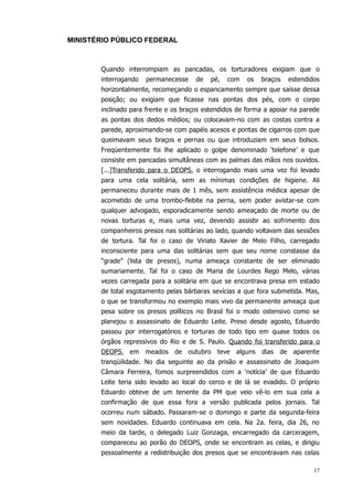 MINISTÉRIO PÚBLICO FEDERAL



       Quando interrompiam as pancadas, os torturadores exigiam que o
       interrogando   permanecesse    de   pé,   com   os   braços   estendidos
       horizontalmente, recomeçando o espancamento sempre que saísse dessa
       posição; ou exigiam que ficasse nas pontas dos pés, com o corpo
       inclinado para frente e os braços estendidos de forma a apoiar na parede
       as pontas dos dedos médios; ou colocavam-no com as costas contra a
       parede, aproximando-se com papéis acesos e pontas de cigarros com que
       queimavam seus braços e pernas ou que introduziam em seus bolsos.
       Freqüentemente foi lhe aplicado o golpe denominado ‘telefone’ e que
       consiste em pancadas simultâneas com as palmas das mãos nos ouvidos.
       [...]Transferido para o DEOPS, o interrogando mais uma vez foi levado
       para uma cela solitária, sem as mínimas condições de higiene. Ali
       permaneceu durante mais de 1 mês, sem assistência médica apesar de
       acometido de uma trombo-flebite na perna, sem poder avistar-se com
       qualquer advogado, esporadicamente sendo ameaçado de morte ou de
       novas torturas e, mais uma vez, devendo assistir ao sofrimento dos
       companheiros presos nas solitárias ao lado, quando voltavam das sessões
       de tortura. Tal foi o caso de Viriato Xavier de Melo Filho, carregado
       inconsciente para uma das solitárias sem que seu nome constasse da
       “grade” (lista de presos), numa ameaça constante de ser eliminado
       sumariamente. Tal foi o caso de Maria de Lourdes Rego Melo, várias
       vezes carregada para a solitária em que se encontrava presa em estado
       de total esgotamento pelas bárbaras sevícias a que fora submetida. Mas,
       o que se transformou no exemplo mais vivo da permanente ameaça que
       pesa sobre os presos políticos no Brasil foi o modo ostensivo como se
       planejou o assassinato de Eduardo Leite. Preso desde agosto, Eduardo
       passou por interrogatórios e torturas de todo tipo em quase todos os
       órgãos repressivos do Rio e de S. Paulo. Quando foi transferido para o
       DEOPS, em meados de outubro teve alguns dias de aparente
       tranqüilidade. No dia seguinte ao da prisão e assassinato de Joaquim
       Câmara Ferreira, fomos surpreendidos com a ‘notícia’ de que Eduardo
       Leite teria sido levado ao local do cerco e de lá se evadido. O próprio
       Eduardo obteve de um tenente da PM que veio vê-lo em sua cela a
       confirmação de que essa fora a versão publicada pelos jornais. Tal
       ocorreu num sábado. Passaram-se o domingo e parte da segunda-feira
       sem novidades. Eduardo continuava em cela. Na 2a. feira, dia 26, no
       meio da tarde, o delegado Luiz Gonzaga, encarregado da carceragem,
       compareceu ao porão do DEOPS, onde se encontram as celas, e dirigiu
       pessoalmente a redistribuição dos presos que se encontravam nas celas

                                                                             17
 
