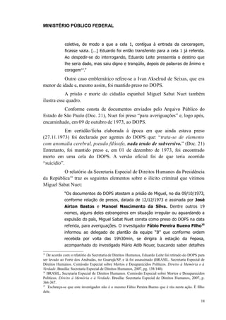 MINISTÉRIO PÚBLICO FEDERAL



             coletiva, de modo a que a cela 1, contígua à entrada da carceragem,
             ficasse vazia. [...] Eduardo foi então transferido para a cela 1 já referida.
             Ao despedir-se do interrogando, Eduardo Leite pressentia o destino que
             lhe seria dado, mas saiu digno e tranqüilo, depois de palavras de ânimo e
             coragem13.”

          Outro caso emblemático refere-se a Ivan Akselrud de Seixas, que era
menor de idade e, mesmo assim, foi mantido preso no DOPS.
            A prisão e morte do cidadão espanhol Miguel Sabat Nuet também
ilustra esse quadro.
          Conforme consta de documentos enviados pelo Arquivo Público do
Estado de São Paulo (Doc. 21), Nuet foi preso “para averiguações” e, logo após,
encaminhado, em 09 de outubro de 1973, ao DOPS.
            Em certidão/ficha elaborada à época em que ainda estava preso
(27.11.1973) foi declarado por agentes do DOPS que: “trata-se de elemento
com anomalia cerebral, pseudo filósofo, nada tendo de subversivo.” (Doc. 21)
Entretanto, foi mantido preso e, em 01 de dezembro de 1973, foi encontrado
morto em uma cela do DOPS. A versão oficial foi de que teria ocorrido
“suicídio”.
         O relatório da Secretaria Especial de Direitos Humanos da Presidência
da República14 traz os seguintes elementos sobre o ilícito criminal que vitimou
Miguel Sabat Nuet:
             “Os documentos do DOPS atestam a prisão de Miguel, no dia 09/10/1973,
             conforme relação de presos, datada de 12/12/1973 e assinada por José
             Airton Bastos e Manoel Nascimento da Silva. Dentre outros 19
             nomes, alguns deles estrangeiros em situação irregular ou aguardando a
             expulsão do país, Miguel Sabat Nuet consta como preso do DOPS na data
             referida, para averiguações. O investigador Fábio Pereira Bueno Filho15
             informou ao delegado de plantão da equipe “B” que conforme ordem
             recebida por volta das 19h30min, se dirigira à estação da Fepasa,
             acompanhado do investigado Mário Adib Nouer, buscando saber detalhes

13
   De acordo com o relatório da Secretaria de Direitos Humanos, Eduardo Leite foi retirado do DOPS para
ser levado ao Forte dos Andradas, no Guarujá/SP, e lá foi assassinado (BRASIL. Secretaria Especial de
Direitos Humanos. Comissão Especial sobre Mortos e Desaparecidos Políticos. Direito à Memória e à
Verdade. Brasília: Secretaria Especial de Direitos Humanos, 2007, pg. 138/140).
14
   BRASIL, Secretaria Especial de Direitos Humanos. Comissão Especial sobre Mortos e Desaparecidos
Políticos. Direito á Memória e à Verdade. Brasília: Secretaria Especial de Direitos Humanos, 2007, p.
366-367.
15
    Esclareça-se que este investigador não é o mesmo Fábio Pereira Bueno que é réu nesta ação. É filho
dele.

                                                                                                    18
 