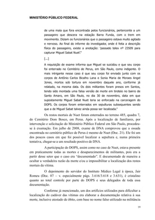 MINISTÉRIO PÚBLICO FEDERAL



          de uma mala que fora encontrada pelos funcionários, pertencente a um
          passageiro que descera na estação Barra Funda, com o trem em
          movimento. Diziam os funcionários que o passageiro estava muito agitado
          e nervoso. Ao final do informe do investigador, onde é feita a descrição
          física do passageiro, existe a anotação: ‘passado telex nº 23509 para
          capturar Miguel Sabat Nuet’.”

          [...]

          A requisição de exame informa que Miguel se suicidou e que seu corpo
          foi enterrado no Cemitério de Perus, em São Paulo, como indigente. O
          mais intrigante nesse caso é que seu corpo foi enviado junto com os
          corpos de Antônio Carlos Bicalho Lana e Sonia Maria de Moraes Angel
          Jones, mortos sob tortura em novembro daquele ano, conforme já
          relatado, na mesma data. Os dois militantes foram presos em Santos,
          tendo sido montada uma falsa versão de morte em tiroteio no bairro de
          Santo Amaro, em São Paulo, no dia 30 de novembro, data em que
          supostamente Miguel Sabat Nuet teria se enforcado na carceragem do
          DOPS. Os corpos foram enterrados em sepulturas subsequentes sendo
          que a de Miguel Sabat talvez ainda possa ser localizada.”

            Os restos mortais de Nuet foram enterrados no terreno 485, quadra 7,
do Cemitério Dom Bosco, em Perus. Após a localização de familiares, por
intervenção e solicitação do Ministério Público Federal em São Paulo, procedeu-
se à exumação. Em julho de 2008, exame de DNA comprovou que a ossada
encontrada no cemitério público de Perus é mesmo de Nuet (Doc. 21). Ele foi um
dos poucos casos em que foi possível localizar a sepultura e, numa primeira
tentativa, chegar-se a um resultado positivo de DNA.
           A participação do DOPS, assim como no caso de Nuet, estava presente
em praticamente todas as mortes e desaparecimentos de militantes, pois era a
partir desse setor que o caso era “documentado”. E documentado de maneira a
ocultar a verdadeira razão da morte e/ou a impossibilitar a localização dos restos
mortais da vítima.
         O depoimento do servidor do Instituto Médico Legal à época, Jair
Romeu (Doc. 07 – v. especialmente págs. 3.616/3.618 e 3.631), é cristalino
quanto ao total controle por parte do DOPS e seus delegados de toda essa
documentação.
           Conforme já mencionado, um dos artifícios utilizados para dificultar a
localização do cadáver das vítimas era elaborar a documentação relativa à sua
morte, inclusive atestado de óbito, com base no nome falso utilizado na militância

                                                                                19
 