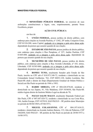MINISTÉRIO PÚBLICO FEDERAL




           O MINISTÉRIO PÚBLICO FEDERAL, no exercício de suas
atribuições constitucionais e legais, vem, respeitosamente, perante Vossa
Excelência, propor
                                AÇÃO CIVIL PÚBLICA
          em face de:
          1.     UNIÃO FEDERAL, pessoa jurídica de direito público, com
endereço para citações na Avenida Paulista, nº 1.842, 20º andar, Cerqueira César,
CEP 01310-200, nesta Capital, podendo vir a integrar o polo ativo dessa ação,
dependendo da postura que assumir quando de sua citação;
          2.    ESTADO DE SÃO PAULO, pessoa jurídica de direito público,
com endereço para citações à Rua Pamplona, nº 227, Jardim Paulista, CEP
01405-000, podendo vir a integrar o polo ativo dessa ação, dependendo da
postura que assumir quando de sua citação;
          3.    MUNICÍPIO DE SÃO PAULO, pessoa jurídica de direito
público, com endereço para citações à Rua Avenida Liberdade, nº 103, térreo,
Liberdade, CEP 01503-000, podendo vir a integrar o polo ativo dessa ação,
dependendo da postura que assumir quando de sua citação;
          4.     ROMEU TUMA, atualmente Senador pelo Estado de São
Paulo, inscrito no CPF sob nº 010.973.348-72, residente e domiciliado na rua
Comandante Ismael Guilherme, 762, CEP 04031-120, Jardim Lusitânia, São
Paulo/SP, chefe e diretor do Dops (Departamento Estadual de Ordem Política e
Social) em São Paulo no período de 1966 a 1983;
          5.      HARRY SHIBATA, CPF nº 004.428.878-68, residente e
domiciliado na rua Zapara, 81, Vila Madalena, CEP 5434030, São Paulo-SP,
médico legista diretor do Instituto Médico Legal na década de 70;
          6.     PAULO SALIM MALUF, atualmente Deputado Federal por
São Paulo, CPF nº 007.687.828-72, residente e domiciliado na rua Costa Rica,
146, Jardim Europa, CEP 1437010, SAO PAULO – SP, prefeito deste Município
no período de 08/04/1969 a 07/04/1971;
          7.     MIGUEL COLASUONNO, CPF nº                     004.197.618-53,
residente e domiciliado na Avenida Antônio Batuira, 133, Alto de Pinheiros, CEP
5462050, SAO PAULO – SP, prefeito de São Paulo no período de 28/08/1973 a
16/08/1975;



                                                                                2
 
