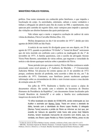 MINISTÉRIO PÚBLICO FEDERAL



política. Esse nome raramente era conhecido pelos familiares, o que impedia a
localização do corpo. As autoridades, entretanto, sabiam o nome verdadeiro e
tinham a obrigação de adotá-lo para fins de exame no IML e sepultamento, mas
optavam pelo caminho do registro falso, mais vantajoso para impedir a apuração
das violações aos direitos humanos das quais participavam.
           Vale relatar aqui a morte e respectiva ocultação de cadáver de outra
vítima da ditadura, Flávio Carvalho Molina (Doc. 22).
           Molina desapareceu no dia 4 de novembro de 1971 16, detido por dois
agentes do DOI/CODI em São Paulo.
            A notícia de sua morte foi divulgada quase um ano depois, em 29 de
agosto de 1972, quando os periódicos “O Globo” e “Jornal do Brasil” noticiaram
que ele teria morrido em confronto com a polícia na madrugada do dia 1º de
novembro de 1971. A família questionou, com o auxílio da advogado Alcione
Vieira Pinto Barreto, autoridades de várias esferas, que negaram a veracidade da
notícia e não deram quaisquer notícias sobre o paradeiro de Flávio.
           Nesse período (em que estava morto), Flávio Molina continuava sendo
processado como revel perante a 2ª Auditoria da Marinha – 1ª Circunscrição
Judiciária Militar. Tal processo foi extinto apenas em 21 de setembro de 1972
porque, conforme decisão ali proferida, teria ocorrido o óbito do réu, em 7 de
novembro de 1971. Entretanto, seus familiares jamais receberam qualquer
informação sobre as circunstâncias do óbito e nem tiveram acesso a essa decisão
de extinção antes de 1979.
          Em julho de 1979, finalmente a família teve acesso a cópias de
documentos oficiais. De acordo com o relatório da Secretaria de Direitos
Humanos da Presidência da República17, tais documentos foram localizados pelo
Comitê Brasileiro de Anistia/SP e só então a família teve conhecimento
inequívoco da morte de Flávio:
             “O ofício localizado era datado de 07/08/1978, sendo endereçado ao Juiz
             Auditor e assinado por Romeu Tuma. Trazia em anexo o atestado de
             óbito, lavrado com a identidade de Álvaro Lopes Peralta. O delegado
             [Romeu Tuma] assumia a prisão de Flávio ao informar ao Juiz que, por
             ocasião do ‘estouro do aparelho’ onde havia sido preso José Roberto
             Arantes, teriam localizado manuscrito de encontro com André, que, na
             verdade, era Álvaro Lopes Peralta ou Flávio Carvalho Molina, preso no dia

 A data do cárcere de Flávio Molina é incerta, variando, conforme a fonte, entre o dia 4/11 e 6/11.
16

17
  BRASIL. Secretaria Especial de Direitos Humanos. Comissão Especial sobre Mortos e Desaparecidos
Políticos. Direito à Memória e à Verdade. Brasília: Secretaria Especial de Direitos Humanos, 2007.

                                                                                                20
 