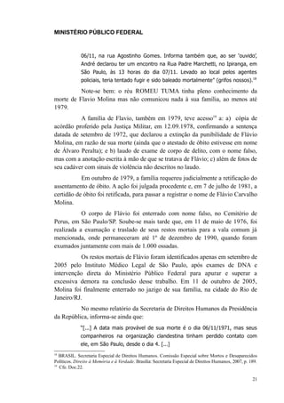 MINISTÉRIO PÚBLICO FEDERAL



              06/11, na rua Agostinho Gomes. Informa também que, ao ser ‘ouvido’,
              André declarou ter um encontro na Rua Padre Marchetti, no Ipiranga, em
              São Paulo, às 13 horas do dia 07/11. Levado ao local pelos agentes
              policiais, teria tentado fugir e sido baleado mortalmente” (grifos nossos).18

          Note-se bem: o réu ROMEU TUMA tinha pleno conhecimento da
morte de Flavio Molina mas não comunicou nada à sua família, ao menos até
1979.
          A família de Flavio, também em 1979, teve acesso19 a: a) cópia de
acórdão proferido pela Justiça Militar, em 12.09.1978, confirmando a sentença
datada de setembro de 1972, que declarou a extinção da punibilidade de Flávio
Molina, em razão de sua morte (ainda que o atestado de óbito estivesse em nome
de Álvaro Peralta); e b) laudo de exame de corpo de delito, com o nome falso,
mas com a anotação escrita à mão de que se tratava de Flávio; c) além de fotos de
seu cadáver com sinais de violência não descritos no laudo.
           Em outubro de 1979, a família requereu judicialmente a retificação do
assentamento de óbito. A ação foi julgada procedente e, em 7 de julho de 1981, a
certidão de óbito foi retificada, para passar a registrar o nome de Flávio Carvalho
Molina.
           O corpo de Flávio foi enterrado com nome falso, no Cemitério de
Perus, em São Paulo/SP. Soube-se mais tarde que, em 11 de maio de 1976, foi
realizada a exumação e traslado de seus restos mortais para a vala comum já
mencionada, onde permaneceram até 1º de dezembro de 1990, quando foram
exumados juntamente com mais de 1.000 ossadas.
          Os restos mortais de Flávio foram identificados apenas em setembro de
2005 pelo Instituto Médico Legal de São Paulo, após exames de DNA e
intervenção direta do Ministério Público Federal para apurar e superar a
excessiva demora na conclusão desse trabalho. Em 11 de outubro de 2005,
Molina foi finalmente enterrado no jazigo de sua família, na cidade do Rio de
Janeiro/RJ.
          No mesmo relatório da Secretaria de Direitos Humanos da Presidência
da República, informa-se ainda que:
             “[...] A data mais provável de sua morte é o dia 06/11/1971, mas seus
             companheiros na organização clandestina tinham perdido contato com
             ele, em São Paulo, desde o dia 4. [...]
18
   BRASIL. Secretaria Especial de Direitos Humanos. Comissão Especial sobre Mortos e Desaparecidos
Políticos. Direito à Memória e à Verdade. Brasília: Secretaria Especial de Direitos Humanos, 2007, p. 189.
19
   Cfe. Doc.22.

                                                                                                       21
 