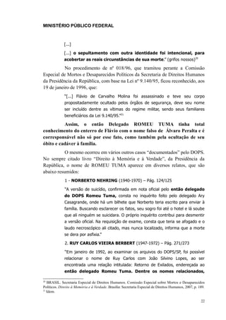 MINISTÉRIO PÚBLICO FEDERAL



             [...]

             [...] o sepultamento com outra identidade foi intencional, para
             acobertar as reais circunstâncias de sua morte.” (grifos nossos)20

           No procedimento de nº 018/96, que tramitou perante a Comissão
Especial de Mortos e Desaparecidos Políticos da Secretaria de Direitos Humanos
da Presidência da República, com base na Lei nº 9.140/95, ficou reconhecido, aos
19 de janeiro de 1996, que:
              “[...] Flávio de Carvalho Molina foi assassinado e teve seu corpo
              propositadamente ocultado pelos órgãos de segurança, deve seu nome
              ser incluído dentre as vítimas do regime militar, sendo seus familiares
              beneficiários da Lei 9.140/95.”21

          Assim, o então Delegado ROMEU TUMA tinha total
conhecimento do enterro de Flávio com o nome falso de Álvaro Peralta e é
corresponsável não só por esse fato, como também pela ocultação de seu
óbito e cadáver à família.
           O mesmo ocorreu em vários outros casos “documentados” pelo DOPS.
No sempre citado livro “Direito à Memória e à Verdade”, da Presidência da
República, o nome de ROMEU TUMA aparece em diversos relatos, que são
abaixo resumidos:
              1 - NORBERTO NEHRING (1940-1970) – Pág. 124/125

              “A versão de suicídio, confirmada em nota oficial pelo então delegado
              do DOPS Romeu Tuma, consta no inquérito feito pelo delegado Ary
              Casagrande, onde há um bilhete que Norberto teria escrito para enviar à
              família. Buscando esclarecer os fatos, seu sogro foi até o hotel e lá soube
              que ali ninguém se suicidara. O próprio inquérito contribui para desmentir
              a versão oficial. Na requisição de exame, consta que teria se afogado e o
              laudo necroscópico ali citado, mas nunca localizado, informa que a morte
              se dera por asfixia.”

              2. RUY CARLOS VIEIRA BERBERT (1947-1972) – Pág. 271/273

              “Em janeiro de 1992, ao examinar os arquivos do DOPS/SP, foi possível
              relacionar o nome de Ruy Carlos com João Silvino Lopes, ao ser
              encontrada uma relação intitulada: Retorno de Exilados, endereçada ao
              então delegado Romeu Tuma. Dentre os nomes relacionados,

20
   BRASIL. Secretaria Especial de Direitos Humanos. Comissão Especial sobre Mortos e Desaparecidos
Políticos. Direito à Memória e à Verdade. Brasília: Secretaria Especial de Direitos Humanos, 2007, p. 189.
21
   Idem.

                                                                                                       22
 