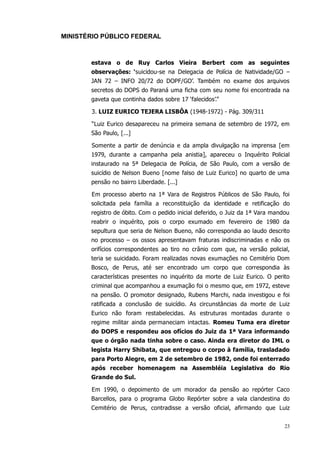 MINISTÉRIO PÚBLICO FEDERAL



       estava o de Ruy Carlos Vieira Berbert com as seguintes
       observações: ‘suicidou-se na Delegacia de Polícia de Natividade/GO –
       JAN 72 – INFO 20/72 do DOPF/GO’. Também no exame dos arquivos
       secretos do DOPS do Paraná uma ficha com seu nome foi encontrada na
       gaveta que continha dados sobre 17 ‘falecidos’.”

       3. LUIZ EURICO TEJERA LISBÔA (1948-1972) - Pág. 309/311

       “Luiz Eurico desapareceu na primeira semana de setembro de 1972, em
       São Paulo, [...]

       Somente a partir de denúncia e da ampla divulgação na imprensa [em
       1979, durante a campanha pela anistia], apareceu o Inquérito Policial
       instaurado na 5ª Delegacia de Polícia, de São Paulo, com a versão de
       suicídio de Nelson Bueno [nome falso de Luiz Eurico] no quarto de uma
       pensão no bairro Liberdade. [...]

       Em processo aberto na 1ª Vara de Registros Públicos de São Paulo, foi
       solicitada pela família a reconstituição da identidade e retificação do
       registro de óbito. Com o pedido inicial deferido, o Juiz da 1ª Vara mandou
       reabrir o inquérito, pois o corpo exumado em fevereiro de 1980 da
       sepultura que seria de Nelson Bueno, não correspondia ao laudo descrito
       no processo – os ossos apresentavam fraturas indiscriminadas e não os
       orifícios correspondentes ao tiro no crânio com que, na versão policial,
       teria se suicidado. Foram realizadas novas exumações no Cemitério Dom
       Bosco, de Perus, até ser encontrado um corpo que correspondia às
       características presentes no inquérito da morte de Luiz Eurico. O perito
       criminal que acompanhou a exumação foi o mesmo que, em 1972, esteve
       na pensão. O promotor designado, Rubens Marchi, nada investigou e foi
       ratificada a conclusão de suicídio. As circunstâncias da morte de Luiz
       Eurico não foram restabelecidas. As estruturas montadas durante o
       regime militar ainda permaneciam intactas. Romeu Tuma era diretor
       do DOPS e respondeu aos ofícios do Juiz da 1ª Vara informando
       que o órgão nada tinha sobre o caso. Ainda era diretor do IML o
       legista Harry Shibata, que entregou o corpo à família, trasladado
       para Porto Alegre, em 2 de setembro de 1982, onde foi enterrado
       após receber homenagem na Assembléia Legislativa do Rio
       Grande do Sul.

       Em 1990, o depoimento de um morador da pensão ao repórter Caco
       Barcellos, para o programa Globo Repórter sobre a vala clandestina do
       Cemitério de Perus, contradisse a versão oficial, afirmando que Luiz


                                                                               23
 
