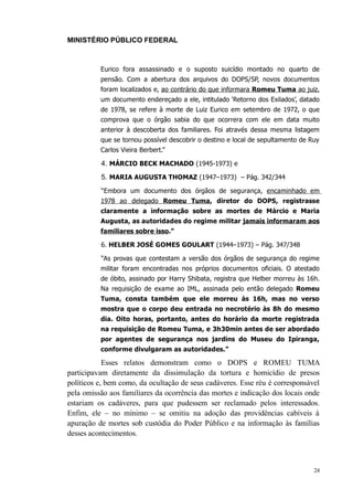MINISTÉRIO PÚBLICO FEDERAL



          Eurico fora assassinado e o suposto suicídio montado no quarto de
          pensão. Com a abertura dos arquivos do DOPS/SP, novos documentos
          foram localizados e, ao contrário do que informara Romeu Tuma ao juiz,
          um documento endereçado a ele, intitulado ‘Retorno dos Exilados’, datado
          de 1978, se refere à morte de Luiz Eurico em setembro de 1972, o que
          comprova que o órgão sabia do que ocorrera com ele em data muito
          anterior à descoberta dos familiares. Foi através dessa mesma listagem
          que se tornou possível descobrir o destino e local de sepultamento de Ruy
          Carlos Vieira Berbert.”

          4. MÁRCIO BECK MACHADO (1945-1973) e
          5. MARIA AUGUSTA THOMAZ (1947–1973) – Pág. 342/344
          “Embora um documento dos órgãos de segurança, encaminhado em
          1978 ao delegado Romeu Tuma, diretor do DOPS, registrasse
          claramente a informação sobre as mortes de Márcio e Maria
          Augusta, as autoridades do regime militar jamais informaram aos
          familiares sobre isso.”

          6. HELBER JOSÉ GOMES GOULART (1944–1973) – Pág. 347/348

          “As provas que contestam a versão dos órgãos de segurança do regime
          militar foram encontradas nos próprios documentos oficiais. O atestado
          de óbito, assinado por Harry Shibata, registra que Helber morreu às 16h.
          Na requisição de exame ao IML, assinada pelo então delegado Romeu
          Tuma, consta também que ele morreu às 16h, mas no verso
          mostra que o corpo deu entrada no necrotério às 8h do mesmo
          dia. Oito horas, portanto, antes do horário da morte registrada
          na requisição de Romeu Tuma, e 3h30min antes de ser abordado
          por agentes de segurança nos jardins do Museu do Ipiranga,
          conforme divulgaram as autoridades.”

            Esses relatos demonstram como o DOPS e ROMEU TUMA
participavam diretamente da dissimulação da tortura e homicídio de presos
políticos e, bem como, da ocultação de seus cadáveres. Esse réu é corresponsável
pela omissão aos familiares da ocorrência das mortes e indicação dos locais onde
estariam os cadáveres, para que pudessem ser reclamado pelos interessados.
Enfim, ele – no mínimo – se omitiu na adoção das providências cabíveis à
apuração de mortes sob custódia do Poder Público e na informação às famílias
desses acontecimentos.



                                                                                 24
 