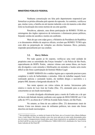 MINISTÉRIO PÚBLICO FEDERAL



           Nenhuma comunicação era feita pelo departamento responsável por
formalizar as prisões efetuadas pelo aparato da repressão. Ao contrário, verifica-se
que, muitas vezes, a família era até mesmo induzida a erro de maneira a não obter
êxito na localização dos restos mortais de seu ente querido.
           Percebe-se, ademais, uma direta participação de ROMEU TUMA no
estratagema dos órgãos repressivos de torturarem e eliminarem presos políticos,
forjando versões de suicídios e mortes em confronto.
          Mais do que com culpa grave, o Relatório da Presidência de República
e os documentos obtidos de arquivos oficiais, revelam que ROMEU TUMA agiu
com dolo na perpetração de violações aos direitos humanos. Deve, portanto,
responder pessoalmente por sua conduta.


              3.2.        Harry Shibata
             Por tudo quanto já foi exposto, verifica-se uma total unidade de
propósitos entre as autoridades das Forças Armadas22 e da Polícia de São Paulo,
especialmente do DOPS. Porém, enterrar vítimas com nomes falsos, em locais
não divulgados e com omissões e falsificações em atestados e laudos seria muito
difícil se não fosse a participação do Instituto Médico Legal.
          HARRY SHIBATA foi o médico legista que a repressão precisava para
completar o ciclo de barbaridades e omissões. Além de trabalhar naquele local,
realizando perícias e assinando laudos, ele também dirigiu o necrotério e o
próprio IML durante a famigerada década de 70.
           Seu nome aparece em vários relatos de mortes. Iniciaremos pelo
relativo à morte de Luiz José da Cunha (Doc. 23), atentando para os pontos
concernentes ao seu laudo necroscópico.
           A versão divulgada oficialmente para a morte de Cunha era a de que
ele havia sido baleado durante confronto com equipe do DOI-CODI/SP, em 13 de
julho de 1973, na altura do nº 2200 da Avenida Santo Amaro, em São Paulo.
           No entanto, as fotos de seu cadáver (Doc. 23) demonstram sinais de
tortura. Como nos demais casos de militantes políticos, tais sinais não foram
descritos em laudo necroscópico.

22
  Tais autoridades máximas, no âmbito do Estado de São Paulo, são os Coronéis Carlos Alberto Brilhante
Ustra e Audir Maciel. Não foram arrolados como réus nesta ação pois já estão sendo demandados pelos
atos de tortura e desaparecimento forçado pelos quais foram responsáveis na qualidade de comandantes
do Doi/Codi/SP nos autos da Ação Civil Pública de nº 2008.61.00.011414-5, distribuída à 8a. Vara Cível da
Seção Judiciária de São Paulo/SP.

                                                                                                      25
 