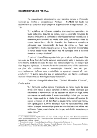 MINISTÉRIO PÚBLICO FEDERAL



           No procedimento administrativo que tramitou perante a Comissão
Especial de Mortos e Desaparecidos Políticos – CEMDP, tal laudo foi
reconstituído e a conclusão a que chegaram os peritos foram as seguintes (cf. Doc.
23):
               “[…] existência de inúmeras omissões, aparentemente propositais, no
               laudo cadavérico. Segundo os peritos, houve a descrição minuciosa de
               detalhes irrelevantes e a omissão de informações técnicas valiosas para a
               determinação da dinâmica da morte. Além disso, não consta a hora do
               exame necroscópico, não há descrição dos fenômenos cadavéricos
               relevantes para determinação da hora da morte, as fotos que
               acompanham o laudo mostram apenas a face, não foram mencionadas
               as várias lesões visíveis nas fotos e não há explicação sobre a ausência
               de vestes no corpo da vítima23.”

           O parecer criminalístico aponta ainda que as várias lesões produzidas
no corpo de Luiz José da Cunha geraram sangramento lento e, portanto, não
houve morte imediata em razão dos tiros, pois nenhum órgão vital foi atingido por
eles. Segundo o parecer, “o quadro das lesões contusas que a vítima apresenta
na face não coaduna com a terminologia ‘tiroteio’, uma vez que,
necessariamente, indicam uma proximidade do oponente quando de suas
produções”. O perito ressaltou que as características das lesões constituem
indícios contundentes de dominação cruel e/ou tortura24.
          Conforme relato publicado no livro “Direito à Memória e à Verdade”,
Cunha sofreu:
              “[…] ferimento pérfuro-contuso transfixante no terço médio da coxa
              direita com fratura e desvio completo do fêmur, estado patológico que
              certamente o impossibilitaria de se deslocar em estado de fuga, como
              mencionado na versão oficial. É absolutamente lógico inferir que, uma vez
              ferida nessa condição, a citada vítima tivesse, inclusive, dificuldades de
              sequer se manter em pé. Sem falar na causa mortis, hemorragia interna,
              com a produção de 1.200 ml de sangue fluído na região abdominal, onde
              não há qualquer ferimento que possa ter sido o causador de lesões nas
              artérias ou órgãos, mas indicativo sim de que, após ferido, sobreviveu por
              várias horas.”25

23
   Luiz Cunha foi enterrado trajando apenas uma cueca amarela e um par de meias pretas. Se morreu em tiroteio
na rua, qual seria a justificativa para e ausência de vestes? Procedimento perante a Comissão Especial de Mortos e
Desaparecidos Políticos, p. 83-85.
24
   Procedimento perante a Comissão Especial de Mortos e Desaparecidos Políticos, p. 64.
25
   Brasil. Secretaria Especial de Direitos Humanos. Comissão Especial sobre Mortos e Desaparecidos Políticos.
Direito à Memória e à Verdade. Brasília: SEDH, 2007, p. 346-347.

                                                                                                               26
 