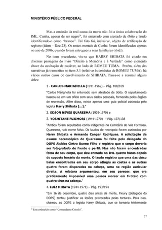 MINISTÉRIO PÚBLICO FEDERAL



            Mas a omissão da real causa da morte não foi a única colaboração do
IML. Cunha, apesar de ser negro26, foi enterrado com atestado de óbito e laudo
identificando-o como “branco”. Tal fato foi, inclusive, objeto de retificação de
registro (idem – Doc.23). Os restos mortais de Cunha foram identificados apenas
no ano de 2006, quando foram entregues a seus familiares (ibid.).
           No item precedente, viu-se que HARRY SHIBATA foi citado em
diversas passagens do livro “Direito à Memória e à Verdade” como elemento
chave da ocultação de cadáver, ao lado de ROMEU TUMA. Porém, além das
narrativas já transcritas no item 3.1 (relativo às condutas de ROMEU TUMA), há
vários outros casos de envolvimento de SHIBATA. Passa-se a resumir alguns
deles:
               1 - CARLOS MARIGHELLA (1911-1969) – Pág. 108/109

               “Carlos Marighella foi enterrado sem atestado de óbito. O sepultamento
               baseou-se em um ofício com seus dados pessoais, fornecido pelos órgãos
               de repressão. Além disso, existe apenas uma guia policial assinada pelo
               legista Harry Shibata [...].”

               2. EDSON NEVES QUARESMA (1939-1970) e
               3. YOSHITANE FUJIMORI (1944-1970) – Pág. 137/138
               “Ambos foram sepultados como indigentes no Cemitério de Vila Formosa,
               Quaresma, sob nome falso. Os laudos de necropsia foram assinados por
               Harry Shibata e Armando Canger Rodrigues. A solicitação de
               exame necroscópico de Quaresma foi feita pelo delegado do
               DOPS Alcides Cintra Bueno Filho e registra que o corpo deveria
               ser fotografado de frente e perfil. Mas não foram encontradas
               fotos de seu corpo, que deu entrada no IML quatro horas depois
               do suposto horário da morte. O laudo registra que uma das cinco
               balas encontradas em seu corpo atingiu as costas e as outras
               quatro foram disparadas na cabeça, uma na região auricular
               direita. A relatora argumentou, em seu parecer, que era
               praticamente impossível uma pessoa morrer em tiroteio com
               quatro tiros na cabeça.”

               4. LUIZ HIRATA (1944-1971) – Pág. 193/194

               “Em 16 de dezembro, quatro dias antes da morte, Fleury [delegado do
               DOPS] tentou justificar as lesões provocadas pelas torturas. Para isso,
               chamou ao DOPS o legista Harry Shibata, que se tornaria tristemente
26
     Era conhecido como “Comandante Crioulo”.

                                                                                    27
 