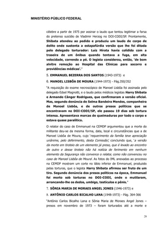 MINISTÉRIO PÚBLICO FEDERAL



       célebre a partir de 1975 por assinar o laudo que tentou legitimar a farsa
       do pretenso suicídio de Vladimir Herzog no DOI-CODI/SP. Prontamente,
       Shibata atendeu ao pedido e produziu um laudo de corpo de
       delito onde sustenta a estapafúrdia versão que lhe foi ditada
       pelo delegado torturador: Luiz Hirata havia colidido com a
       traseira de um ônibus quando tentava a fuga, em alta
       velocidade, correndo a pé. O legista considerou, então, ‘de bom
       alvitre   remoção    ao   Hospital das      Clínicas para    socorro e
       providências médicas’.”

       5. EMMANUEL BEZERRA DOS SANTOS (1943-1973) e
       6. MANOEL LISBÔA DE MOURA (1944-1973) - Pág.350/352
       “A requisição do exame necroscópico de Manoel Lisbôa foi assinada pelo
       delegado Edsel Magnotti, e o laudo pelos médicos legistas Harry Shibata
       e Armando Cânger Rodrigues, que confirmaram a versão oficial.
       Mas, segundo denúncia de Selma Bandeira Mendes, companheira
       de   Manoel    Lisbôa,    e   de   outros   presos   políticos   que   se
       encontravam no DOI-CODI/SP, ele passou 19 dias sob tortura
       intensa. Apresentava marcas de queimaduras por todo o corpo e
       estava quase paralítico.

       O relator do caso de Emmanuel na CEMDP argumentou que a morte do
       militante deu-se da mesma forma, data, local e circunstâncias que a de
       Manoel Lisbôa de Moura, cujo ‘requerimento da família teve apreciação
       unânime, pelo deferimento, desta Comissão’, concluindo que, ‘a versão
       da morte em tiroteio de um elemento já preso, que é levado ao encontro
       de outro e desse tiroteio não há notícia de ferimento em nenhum
       elemento da Segurança não convence o relator, como não convenceu no
       caso de Manoel Lisbôa de Moura’. As fotos do IML anexadas ao processo
       na CEMDP mostram um corte no lábio inferior de Emmanuel, produzido
       pelas torturas, que o legista Harry Shibata afirmou ser fruto de um
       tiro. Segundo denúncia dos presos políticos na época, Emmanuel
       foi morto sob torturas no DOI-CODI, onde o mutilaram,
       arrancando-lhe os dedos, umbigo, testículos e pênis.”

       7. SÔNIA MARIA DE MORAES ANGEL JONES (1946-1973) e
       8. ANTÔNIO CARLOS BICALHO LANA (1948-1973) - Pág. 364-366
       “Antônio Carlos Bicalho Lana e Sônia Maria de Moraes Angel Jones –
       presos em novembro de 1973 – foram torturados até a morte e


                                                                              28
 