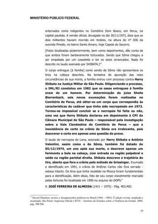 MINISTÉRIO PÚBLICO FEDERAL



              enterrados como indigentes no Cemitério Dom Bosco, em Perus, na
              capital paulista. A versão oficial, divulgada no dia 30/11/1973, dizia que os
              dois militantes haviam morrido em tiroteio, na altura do nº 836 da
              avenida Pinedo, no bairro Santo Amaro, hoje Capela do Socorro.

              [Fotos localizadas posteriormente, bem como depoimentos, dão conta de
              que ambos foram barbaramente torturados. Sendo que Sônia chegou a
              ser empalada por um cassetete e ter os seios arrancados. Nada foi
              descrito no laudo assinado por SHIBATA.]27

              O corpo entregue [à família] como sendo de Sônia não apresentava os
              tiros   na     cabeça    descritos. Na       tentativa     de    apuração      das    reais
              circunstâncias de sua morte, a família entrou com processo contra Harry
              Shibata na Justiça Militar de São Paulo. Diligenciando o processo,
              o IML/RJ constatou em 1982 que os ossos entregues à família
              eram      de    um      homem.       Por     determinação          da    juíza       Sheila
              Bierrenbach,         seis    novas      exumações          foram        realizadas      no
              Cemitério de Perus, até obter-se um corpo que correspondia às
              características do cadáver que tinha sido necropsiado em 1973.
              Tornou-se impossível concluir se a necropsia foi feita ou não,
              uma vez que Harry Shibata declarou em depoimento à CPI da
              Câmara Municipal de São Paulo – responsável pela investigação
              sobre a Vala Clandestina do Cemitério de Perus – que a
              inexistência de corte no crânio de Sônia era irrelevante, pois
              descrever o corte era apenas uma questão de praxe.

              O laudo de necropsia de Lana, assinado por Harry Shibata e Antônio
              Valentini, assim como o de Sônia, também foi datado de
              05/12/1974, um ano após sua morte, e descreve apenas um
              ferimento a bala na cabeça, com entrada na região palpebral e
              saída na região parietal direita. Shibata descreve a trajetória do
              tiro, aberto que fora o crânio pelo método de Griesinger. Exumado
              e identificado em 1991, o crânio de Antônio Carlos não fora serrado -
              estava intacto. Os tiros que tinha recebido na Mooca foram fundamentais
              para a identificação. Além disso, foto de seu corpo visivelmente marcado
              pelas torturas foi localizada em 1990 no arquivo do DOPS.”

              9. JOSÉ FERREIRA DE ALMEIDA (1911 – 1975) - Pág. 401/402


27
  Dossiê Ditadura: mortos e desaparecidos políticos no Brasil (1964 – 1985). 2ª edição revista, ampliada e
atualizada. São Paulo: Imprensa Oficial e IEVE – Instituto de Estudos sobre a Violência do Estado, 2009,
pág. 500/506.

                                                                                                       29
 