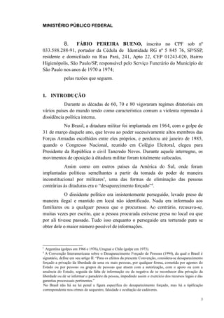 MINISTÉRIO PÚBLICO FEDERAL



              8. FÁBIO PEREIRA BUENO, inscrito no CPF sob nº
033.588.288-91, portador da Cédula de Identidade RG nº 5 845 76, SP/SSP,
residente e domiciliado na Rua Pará, 241, Apto 22, CEP 01243-020, Bairro
Higienópolis, São Paulo/SP, responsável pelo Serviço Funerário do Município de
São Paulo nos anos de 1970 a 1974;
              pelas razões que seguem.


1. INTRODUÇÃO
           Durante as décadas de 60, 70 e 80 vigoraram regimes ditatoriais em
vários países do mundo tendo como característica comum a violenta repressão à
dissidência política interna.
           No Brasil, a ditadura militar foi implantada em 1964, com o golpe de
31 de março daquele ano, que levou ao poder sucessivamente altos membros das
Forças Armadas escolhidos entre eles próprios, e perdurou até janeiro de 1985,
quando o Congresso Nacional, reunido em Colégio Eleitoral, elegeu para
Presidente da República o civil Tancredo Neves. Durante aquele interregno, os
movimentos de oposição à ditadura militar foram totalmente sufocados.
           Assim como em outros países da América do Sul, onde foram
implantadas políticas semelhantes a partir da tomada do poder de maneira
inconstitucional por militares3, uma das formas de eliminação das pessoas
contrárias às ditaduras era o “desaparecimento forçado”4.
           O dissidente político era insistentemente perseguido, levado preso de
maneira ilegal e mantido em local não identificado. Nada era informado aos
familiares ou a qualquer pessoa que o procurasse. Ao contrário, recusava-se,
muitas vezes por escrito, que a pessoa procurada estivesse presa no local ou que
por ali tivesse passado. Tudo isso enquanto o perseguido era torturado para se
obter dele o maior número possível de informações.



3
  Argentina (golpes em 1966 e 1976), Uruguai e Chile (golpe em 1973).
4
  A Convenção Interamericana sobre o Desaparecimento Forçado de Pessoas (1994), da qual o Brasil é
signatário, define em seu artigo II: “Para os efeitos da presente Convenção, considera-se desaparecimento
forçado a privação da liberdade de uma ou mais pessoas, por qualquer forma, cometida por agentes do
Estado ou por pessoas ou grupos de pessoas que atuem com a autorização, com o apoio ou com a
anuência do Estado, seguida da falta de informação ou da negativa de se reconhecer dita privação da
liberdade ou de se informar o paradeiro da pessoa, impedindo assim o exercício dos recursos legais e das
garantias processuais pertinentes.”
 No Brasil não há na lei penal a figura específica do desaparecimento forçado, mas há a tipificação
correspondente nos crimes de sequestro, falsidade e ocultação de cadáveres.

                                                                                                       3
 