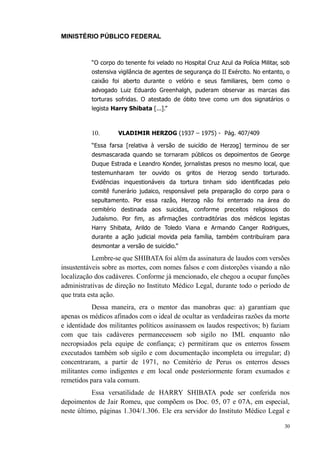 MINISTÉRIO PÚBLICO FEDERAL



          “O corpo do tenente foi velado no Hospital Cruz Azul da Polícia Militar, sob
          ostensiva vigilância de agentes de segurança do II Exército. No entanto, o
          caixão foi aberto durante o velório e seus familiares, bem como o
          advogado Luiz Eduardo Greenhalgh, puderam observar as marcas das
          torturas sofridas. O atestado de óbito teve como um dos signatários o
          legista Harry Shibata [...].”



          10.       VLADIMIR HERZOG (1937 – 1975) - Pág. 407/409

          “Essa farsa [relativa à versão de suicídio de Herzog] terminou de ser
          desmascarada quando se tornaram públicos os depoimentos de George
          Duque Estrada e Leandro Konder, jornalistas presos no mesmo local, que
          testemunharam ter ouvido os gritos de Herzog sendo torturado.
          Evidências inquestionáveis da tortura tinham sido identificadas pelo
          comitê funerário judaico, responsável pela preparação do corpo para o
          sepultamento. Por essa razão, Herzog não foi enterrado na área do
          cemitério destinada aos suicidas, conforme preceitos religiosos do
          Judaísmo. Por fim, as afirmações contraditórias dos médicos legistas
          Harry Shibata, Arildo de Toledo Viana e Armando Canger Rodrigues,
          durante a ação judicial movida pela família, também contribuíram para
          desmontar a versão de suicídio.”

           Lembre-se que SHIBATA foi além da assinatura de laudos com versões
insustentáveis sobre as mortes, com nomes falsos e com distorções visando a não
localização dos cadáveres. Conforme já mencionado, ele chegou a ocupar funções
administrativas de direção no Instituto Médico Legal, durante todo o período de
que trata esta ação.
           Dessa maneira, era o mentor das manobras que: a) garantiam que
apenas os médicos afinados com o ideal de ocultar as verdadeiras razões da morte
e identidade dos militantes políticos assinassem os laudos respectivos; b) faziam
com que tais cadáveres permanecessem sob sigilo no IML enquanto não
necropsiados pela equipe de confiança; c) permitiram que os enterros fossem
executados também sob sigilo e com documentação incompleta ou irregular; d)
concentraram, a partir de 1971, no Cemitério de Perus os enterros desses
militantes como indigentes e em local onde posteriormente foram exumados e
remetidos para vala comum.
           Essa versatilidade de HARRY SHIBATA pode ser conferida nos
depoimentos de Jair Romeu, que compõem os Doc. 05, 07 e 07A, em especial,
neste último, páginas 1.304/1.306. Ele era servidor do Instituto Médico Legal e

                                                                                    30
 