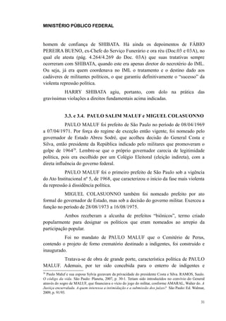 MINISTÉRIO PÚBLICO FEDERAL



homem de confiança de SHIBATA. Há ainda os depoimentos de FÁBIO
PEREIRA BUENO, ex-Chefe do Serviço Funerário e ora réu (Doc.03 e 03A), no
qual ele atesta (pág. 4.264/4.269 do Doc. 03A) que suas tratativas sempre
ocorreram com SHIBATA, quando este era apenas diretor do necrotério do IML.
Ou seja, já era quem coordenava no IML o tratamento e o destino dado aos
cadáveres de militantes políticos, o que garantiu definitivamente o “sucesso” da
violenta repressão política.
          HARRY SHIBATA agiu, portanto, com dolo na prática das
gravíssimas violações a direitos fundamentais acima indicadas.


             3.3. e 3.4. PAULO SALIM MALUF e MIGUEL COLASUONNO
            PAULO MALUF foi prefeito de São Paulo no período de 08/04/1969
a 07/04/1971. Por força do regime de exceção então vigente, foi nomeado pelo
governador de Estado Abreu Sodré, que acolheu decisão do General Costa e
Silva, então presidente da República indicado pelo militares que promoveram o
golpe de 196428. Lembre-se que o próprio governador carecia de legitimidade
política, pois era escolhido por um Colégio Eleitoral (eleição indireta), com a
direta influência do governo federal.
           PAULO MALUF foi o primeiro prefeito de São Paulo sob a vigência
do Ato Institucional nº 5, de 1968, que caracterizou o início da fase mais violenta
da repressão à dissidência política.
          MIGUEL COLASUONNO também foi nomeado prefeito por ato
formal do governador de Estado, mas sob a decisão do governo militar. Exerceu a
função no período de 28/08/1973 a 16/08/1975.
           Ambos receberam a alcunha de prefeitos “biônicos”, termo criado
popularmente para designar os políticos que eram nomeados ao arrepio da
participação popular.
          Foi no mandato de PAULO MALUF que o Cemitério de Perus,
contendo o projeto de forno crematório destinado a indigentes, foi construído e
inaugurado.
       Tratava-se de obra de grande porte, característica política de PAULO
MALUF. Ademais, por ter sido concebida para o enterro de indigentes e
28
  Paulo Maluf e sua esposa Sylvia gozavam da privacidade do presidente Costa e Silva. RAMOS, Saulo.
O código da vida. São Paulo: Planeta, 2007, p. 30-1. Teriam sido introduzidos no convívio do General
através do sogro de MALUF, que financiava o vício do jogo do militar, conforme AMARAL, Walter do. A
Justiça encurralada. A quem interessa a intimidação e a submissão dos juízes? São Paulo: Ed. Walmar,
2009, p. 91/93.

                                                                                                 31
 