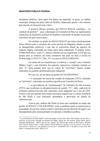 MINISTÉRIO PÚBLICO FEDERAL



dissidentes políticos, fazia parte dos planos da repressão, os quais, no âmbito
municipal, trafegavam pelas mãos do Prefeito, empossado apenas e tão somente
pela decisão do General Costa e Silva.
            É possível afirmar, portanto, que PAULO MALUF contribuiu – na
condição de prefeito29 – para a destinação do Cemitério de Perus ao sepultamento
clandestino de dissidentes políticos da ditadura, como parte do projeto de governo
autoritário do qual tomava parte.
            Foi também na gestão de PAULO MALUF que foram insistentemente
feitos esforços para a cremação dos restos mortais de indigentes (dentre os quais
os desaparecidos políticos), o que não se concretizou diante da negativa da
empresa inglesa contratada em tomar parte dessa empreitada. O próprio corréu
FÁBIO BUENO (v. item 3.5. abaixo), afirmou em seu depoimento à CPI que um
projeto para se construir um forno crematório não pode ser feito à revelia do
Prefeito (pág. 4.216/4.217, Doc. 3A - no caso era PAULO MALUF).
           Foi ainda sob seu comando que se celebrou o “acordo” com o Instituto
Médico Legal e com membros dos aparatos repressivos, conforme relatado no
item “2” desta petição, para que os corpos de “terroristas” fossem sempre
enterrados nas quadras determinadas para indigentes.
             Por sua vez, são da época da gestão de COLASUONNO:
            − a exumação em massa das ossadas de indigentes (1975), incluindo
os “terroristas”, enterradas em quadras específicas do Cemitério de Perus;
             − as providências de “reurbanização” do Cemitério de Vila Formosa
(1975), que resultaram no desaparecimento da quadra “11”, onde cadáveres de
militantes políticos haviam sido enterrados como indigentes até o ano de 1970.
Tratou-se de uma grande intervenção municipal naquela que é a maior necrópole
de São Paulo e cuja realização demandava a aprovação da cúpula da
Administração.
           Frise-se que, embora São Paulo já fosse uma metrópole no tempo das
gestões de MALUF e COLASUONNO, eram os prefeitos quem se reportavam às
autoridades do governo militar central e participavam das decisões do papel a ser
desempenhado pela municipalidade na repressão à dissidência política.

29
  As contribuições de Paulo Maluf à repressão podem ter ido muito além. Élio Gaspari, em sua obra A
ditadura escancarada, baseada em pesquisa de fôlego, afirma que não haviam verbas oficiais para a
Operação Bandeirante – OBAN, que foi um “ensaio” em 1969 do que seriam os Doi-Codi (v. também
nota 31 desta inicial). Assim, o então prefeito, PAULO MALUF “asfaltou a área do quartel, trocou-lhe a
rede elétrica e iluminou-o com lâmpadas de mercúrio” (GASPARI, Elio. A ditadura escancarada. São
Paulo: Companhia das Letras, 2002, p. 61).

                                                                                                   32
 