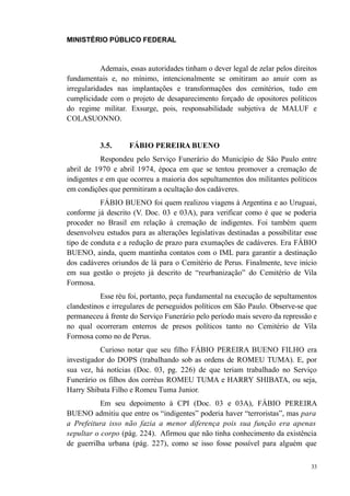 MINISTÉRIO PÚBLICO FEDERAL



           Ademais, essas autoridades tinham o dever legal de zelar pelos direitos
fundamentais e, no mínimo, intencionalmente se omitiram ao anuir com as
irregularidades nas implantações e transformações dos cemitérios, tudo em
cumplicidade com o projeto de desaparecimento forçado de opositores políticos
do regime militar. Exsurge, pois, responsabilidade subjetiva de MALUF e
COLASUONNO.


          3.5.      FÁBIO PEREIRA BUENO
           Respondeu pelo Serviço Funerário do Município de São Paulo entre
abril de 1970 e abril 1974, época em que se tentou promover a cremação de
indigentes e em que ocorreu a maioria dos sepultamentos dos militantes políticos
em condições que permitiram a ocultação dos cadáveres.
           FÁBIO BUENO foi quem realizou viagens à Argentina e ao Uruguai,
conforme já descrito (V. Doc. 03 e 03A), para verificar como é que se poderia
proceder no Brasil em relação à cremação de indigentes. Foi também quem
desenvolveu estudos para as alterações legislativas destinadas a possibilitar esse
tipo de conduta e a redução de prazo para exumações de cadáveres. Era FÁBIO
BUENO, ainda, quem mantinha contatos com o IML para garantir a destinação
dos cadáveres oriundos de lá para o Cemitério de Perus. Finalmente, teve início
em sua gestão o projeto já descrito de “reurbanização” do Cemitério de Vila
Formosa.
           Esse réu foi, portanto, peça fundamental na execução de sepultamentos
clandestinos e irregulares de perseguidos políticos em São Paulo. Observe-se que
permaneceu à frente do Serviço Funerário pelo período mais severo da repressão e
no qual ocorreram enterros de presos políticos tanto no Cemitério de Vila
Formosa como no de Perus.
           Curioso notar que seu filho FÁBIO PEREIRA BUENO FILHO era
investigador do DOPS (trabalhando sob as ordens de ROMEU TUMA). E, por
sua vez, há notícias (Doc. 03, pg. 226) de que teriam trabalhado no Serviço
Funerário os filhos dos corréus ROMEU TUMA e HARRY SHIBATA, ou seja,
Harry Shibata Filho e Romeu Tuma Junior.
           Em seu depoimento à CPI (Doc. 03 e 03A), FÁBIO PEREIRA
BUENO admitiu que entre os “indigentes” poderia haver “terroristas”, mas para
a Prefeitura isso não fazia a menor diferença pois sua função era apenas
sepultar o corpo (pág. 224). Afirmou que não tinha conhecimento da existência
de guerrilha urbana (pág. 227), como se isso fosse possível para alguém que

                                                                                33
 