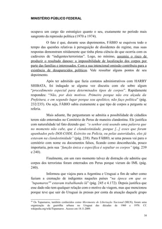 MINISTÉRIO PÚBLICO FEDERAL



ocupava um cargo tão estratégico quanto o seu, exatamente no período mais
sangrento da repressão política (1970 a 1974).
           O fato é que, durante seus depoimentos, FÁBIO se esquivou todo o
tempo das questões relativas à perseguição de dissidentes do regime, mas suas
respostas demonstram nitidamente que tinha plena ciência do que ocorria com os
cadáveres de “indigentes/terroristas”. Logo, no mínimo, assumiu o risco de
produzir o resultado danoso: a impossibilidade de localização dos corpos por
parte das famílias e interessados. Com a sua intencional omissão contribuiu para a
existência de desaparecidos políticos. Vale ressaltar alguns pontos de seu
depoimento.
           Após ter admitido que fazia contatos administrativos com HARRY
SHIBATA, foi indagado se alguma vez discutiu com ele sobre algum
“procedimento especial para determinados tipos de corpos”. Rapidamente
respondeu: “Não, por dois motivos. Primeiro porque não era alçada da
Prefeitura, e em segundo lugar porque sou apolítico, não faço política” (pág.
232/235). Ou seja, FÁBIO sabia exatamente a que tipo de corpos a pergunta se
referia.
           Mais adiante, lhe perguntaram se admitia a possibilidade de cidadãos
terem sido enterrados no Cemitério de Perus de maneira clandestina. Ele justifica
com naturalidade tal fato dizendo que: “o senhor está usando uma palavra que
no momento não cabe, que é clandestinidade, porque [...] esses que foram
apanhados pelo DOI-CODI, Exército ou Polícia, ou pelas autoridades, eles já
estavam na clandestinidade” (pág. 238). Para FÁBIO, se uma pessoa vai para o
cemitério com nome ou documentos falsos, ficando como desconhecida, pouco
importaria, pois sua “função única e específica é sepultar os corpos” (pág. 239
e 240).
          Finalmente, em um raro momento talvez de distração ele admitiu que
corpos dos terroristas foram enterrados em Perus porque vieram do IML (pág.
240).
           Informou que viajou para a Argentina e Uruguai a fim de saber como
faziam a cremação de indigentes naqueles países “na época em que os
´'tupamaros'30 estavam trabalhando lá” (pág. 245 e 4.172). Depois justifica que
esse dado não tem qualquer relação com o motivo da viagem, mas que mencionou
porque teve que sair do Uruguai às pressas por conta da atuação daquele grupo

30
  Os Tupamaros, também conhecidos como Movimento de Libertação Nacional (MLN), foram uma
organização de guerrilha urbana no Uruguai das décadas de 1960 e 1970. Cf.
wikipedia.org/wiki/Tupamaros . Acesso em 18.11.2009.

                                                                                      34
 