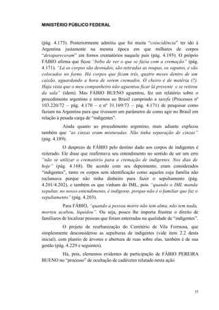 MINISTÉRIO PÚBLICO FEDERAL



(pág. 4.173). Posteriormente admitiu que foi muita “coincidência” ter ido à
Argentina justamente na mesma época em que milhares de corpos
“desapareceram” em fornos crematórios naquele país (pág. 4.195). O próprio
FÁBIO afirma que ficou “bobo de ver o que se fazia com a cremação” (pág.
4.171). “Lá os corpos são desnudos, são retiradas as roupas, os sapatos, e são
colocados no forno. Há corpos que ficam três, quatro meses dentro de um
caixão, aguardando a hora de serem cremados. O cheiro é de matéria (?).
Haja vista que o meu companheiro não aguentou ficar lá presente e se retirou
da sala” (idem). Mas FÁBIO BUENO aguentou, fez um relatório sobre o
procedimento argentino e retornou ao Brasil cumprindo a tarefa (Processos nº
103.220/72 – pág. 4.170 – e nº 31.169/73 – pág. 4.171) de pesquisar como
faziam na Argentina para que tivessem um parâmetro de como agir no Brasil em
relação à pesada carga de “indigentes”.
           Ainda quanto ao procedimento argentino, mais adiante explicou
também que “as cinzas eram misturadas. Não tinha separação de cinzas”
(pág. 4.189).
           O desprezo de FÁBIO pelo destino dado aos corpos de indigentes é
reiterado. Ele disse que reafirmava seu entendimento no sentido de ser um erro
“não se utilizar o crematório para a cremação de indigentes. Nos dias de
hoje” (pág. 4.168). De acordo com seu depoimento, eram considerados
“indigentes”, tanto os corpos sem identificação como aqueles cuja família não
reclamava porque não tinha dinheiro para fazer o sepultamento (pág.
4.201/4.202), e também os que vinham do IML, pois “quando o IML manda
sepultar, no nosso entendimento, é indigente, porque não é o familiar que faz o
sepultamento” (pág. 4.203).
           Para FÁBIO, “quando a pessoa morre não tem alma, não tem nada,
morreu acabou, liquidou”. Ou seja, pouco lhe importa frustrar o direito de
familiares de localizar pessoas que foram enterradas na qualidade de “indigentes”.
            O projeto de reurbanização do Cemitério de Vila Formosa, que
simplesmente desconsiderou as sepulturas de indigentes (vide item 2.2 desta
inicial), com plantio de árvores e abertura de ruas sobre elas, também é de sua
gestão (pág. 4.229 e seguintes).
       Há, pois, elementos evidentes de participação de FÁBIO PEREIRA
BUENO no “processo” de ocultação de cadáveres relatado nesta ação.




                                                                                35
 