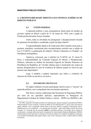 MINISTÉRIO PÚBLICO FEDERAL



4. A RESPONSABILIDADE OBJETIVA DAS PESSOAS JURÍDICAS DE
DIREITO PÚBLICO


              4.1.        UNIÃO FEDERAL
          A repressão política e suas consequências fazem parte do modelo de
governo vigente no Brasil a partir de 31 de março de 1964, com o golpe de
Estado promovido pelas Forças Armadas.
           Assim, todas as atividades de perseguição e desaparecimento forçado
de opositores foi decidida e coordenada a partir do plano federal31.
           A responsabilidade objetiva da União pelos fatos tratados nesta ação é,
portanto, manifesta, corroborada pelo reconhecimento ocorrido com a edição da
Lei nº 9.140/95 e a publicação do relatório “Direito à Memória e à Verdade”, da
Presidência da República.
            Aponte-se, outrossim, que a referida Lei 9.140/95, art. 4º, inciso II,
fixou a responsabilidade da Comissão Especial de Mortos e Desaparecidos
Políticos, instituída no âmbito da Secretaria Especial de Direitos Humanos da
Presidência da República, de “envidar esforços para a localização dos corpos de
pessoas desaparecidas no caso de existência de indícios quanto ao local em que
possam estar depositados”.
           Logo, é também a própria legislação que indica a existência de
interesse da União na iniciativa sub judice.


              4.2.        ESTADO DE SÃO PAULO
           Os órgãos estaduais tiveram participação decisiva para o “sucesso” da
repressão política, com a aniquilação dos movimentos opositores.
         Não fosse a intensa colaboração das Secretarias de Segurança Pública,
por meio de seu aparelhos policiais, especialmente as Delegacias do
Departamento Estadual de Ordem Política e Social – DOPS (ou DEOPS) e dos
31
   Até 1968 a repressão à dissidência política foi realizada pelos aparatos policiais (especialmente DOPS e
Polícia Federal) e Forças Armadas. A partir da edição do Ato Institucional nº 5, houve início uma fase de
aguda violência, com a cooperação estreita entre os governos federal e estaduais. Praticamente todo o
trabalho passou a ser coordenado – e em grande parte executado – pela União Federal, através das Forças
Armadas. É a chamada fase da repressão militar à dissidência política. O protótipo desse modelo de
coordenação e execução militar das ações de repressão foi a denominada Operação Bandeirante (OBAN),
implementada em São Paulo pelo Comando do II Exército. Diante dos resultados da OBAN na repressão,
o seu modelo foi difundido pelo regime militar a todo o País. Nasceram, então, os DOI-CODI, no âmbito
do Exército.

                                                                                                        36
 