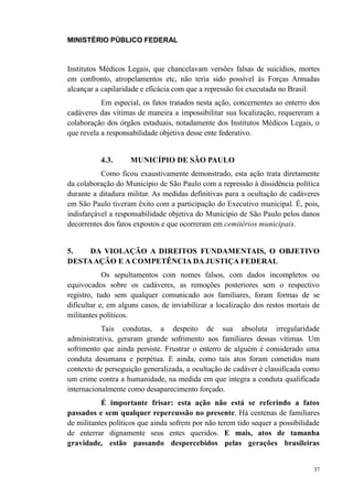 MINISTÉRIO PÚBLICO FEDERAL



Institutos Médicos Legais, que chancelavam versões falsas de suicídios, mortes
em confronto, atropelamentos etc, não teria sido possível às Forças Armadas
alcançar a capilaridade e eficácia com que a repressão foi executada no Brasil.
           Em especial, os fatos tratados nesta ação, concernentes ao enterro dos
cadáveres das vítimas de maneira a impossibilitar sua localização, requereram a
colaboração dos órgãos estaduais, notadamente dos Institutos Médicos Legais, o
que revela a responsabilidade objetiva desse ente federativo.


          4.3.      MUNICÍPIO DE SÃO PAULO
           Como ficou exaustivamente demonstrado, esta ação trata diretamente
da colaboração do Município de São Paulo com a repressão à dissidência política
durante a ditadura militar. As medidas definitivas para a ocultação de cadáveres
em São Paulo tiveram êxito com a participação do Executivo municipal. É, pois,
indisfarçável a responsabilidade objetiva do Município de São Paulo pelos danos
decorrentes dos fatos expostos e que ocorreram em cemitérios municipais.


5.   DA VIOLAÇÃO A DIREITOS FUNDAMENTAIS, O OBJETIVO
DESTA AÇÃO E A COMPETÊNCIA DA JUSTIÇA FEDERAL
            Os sepultamentos com nomes falsos, com dados incompletos ou
equivocados sobre os cadáveres, as remoções posteriores sem o respectivo
registro, tudo sem qualquer comunicado aos familiares, foram formas de se
dificultar e, em alguns casos, de inviabilizar a localização dos restos mortais de
militantes políticos.
           Tais condutas, a despeito de sua absoluta irregularidade
administrativa, geraram grande sofrimento aos familiares dessas vítimas. Um
sofrimento que ainda persiste. Frustrar o enterro de alguém é considerado uma
conduta desumana e perpétua. E ainda, como tais atos foram cometidos num
contexto de perseguição generalizada, a ocultação de cadáver é classificada como
um crime contra a humanidade, na medida em que integra a conduta qualificada
internacionalmente como desaparecimento forçado.
           É importante frisar: esta ação não está se referindo a fatos
passados e sem qualquer repercussão no presente. Há centenas de familiares
de militantes políticos que ainda sofrem por não terem tido sequer a possibilidade
de enterrar dignamente seus entes queridos. E mais, atos de tamanha
gravidade, estão passando despercebidos pelas gerações brasileiras


                                                                                37
 
