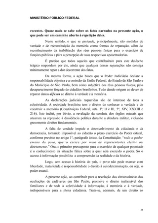 MINISTÉRIO PÚBLICO FEDERAL



recentes. Quase nada se sabe sobre os fatos narrados na presente ação, o
que pode ser um caminho aberto à repetição deles.
          Neste sentido, o que se pretende, principalmente, são medidas de
verdade e de reconstituição da memória como formas de reparação, além do
reconhecimento da inabilitação dos réus pessoas físicas para o exercício de
funções públicas e para a percepção de suas respectivas aposentadorias.
           É preciso que todos aqueles que contribuíram para este desfecho
trágico respondam por ele, ainda que qualquer dessas reparações não consiga
minimamente repor a dor decorrente dos fatos.
           Da mesma forma, a ação busca que o Poder Judiciário declare a
responsabilidade objetiva e a omissão da União Federal, do Estado de São Paulo e
do Município de São Paulo, bem como subjetiva dos réus pessoas físicas, pelo
desaparecimento forçado de cidadãos brasileiros. Tudo dando origem ao dever de
reparar danos difusos ao direito à verdade e à memória.
           As declarações judiciais requeridas são de interesse de toda a
coletividade. A sociedade brasileira tem o direito de conhecer a verdade e de
construir a memória (Constituição Federal, arts. 1º, II e III, 5º, XIV, XXXIII e
216). Isto inclui, por óbvio, a revelação da conduta dos órgãos estatais que
atuaram na repressão à dissidência política durante a ditadura militar, violando
gravemente direitos fundamentais.
           A falta de verdade impede o desenvolvimento da cidadania e da
democracia, tornando impossível ao cidadão o pleno exercício do Poder estatal,
conforme previsto no artigo 1º, parágrafo único, da Constituição: “todo o poder
emana do povo, que o exerce por meio de representantes eleitos ou
diretamente.” Ora, o primeiro pressuposto para o exercício de qualquer potestade
é o conhecimento da situação fática sobre a qual será exercido o poder. Só o
acesso à informação possibilita a compreensão da realidade e da história.
           Logo, sem acesso à história do país, o povo não pode exercer com
liberdade, maturidade e responsabilidade o direito à autodeterminação, ou seja, o
poder estatal.
           A presente ação, ao contribuir para a revelação das circunstâncias das
ocultações de cadáveres em São Paulo, promove o direito inalienável dos
familiares e de toda a coletividade à informação, à memória e à verdade,
indispensáveis para a plena cidadania. Trata-se, ademais, de um direito ao




                                                                               38
 