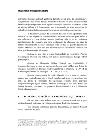 MINISTÉRIO PÚBLICO FEDERAL



patrimônio histórico-cultural, conforme definido no art. 216, da Constituição32.
Resgatam-se fatos de um período relevante da história do País, inclusive sobre
brasileiros que se opuseram a um regime de exceção. Tudo isso se insere na esfera
de direitos difusos e é determinante para a construção de uma perspectiva de
redução da impunidade e, em decorrência, de não-repetição dessas mazelas.
            A declaração judicial da existência dos atos ilícitos apontados nesta
inicial e de suas respectivas circunstâncias é, portanto, necessária para definir e
dar substância a esses direitos (certeza jurídica), seja de forma autônoma
(conhecimento da verdade), seja para acertamento da obrigação dos réus de
reparar minimamente os danos causados. Não se trata de pedido declaratório
sobre a existência de fatos, mas sim de declaração da ilicitude das condutas dos
réus, qualificando-as juridicamente.
           Saliente-se, por fim, a plena legitimidade do Ministério Público
Federal para articular esse pedido, bem como a competência da Justiça Federal
para julgá-lo.
            Quanto ao Ministério Público Federal, sua legitimidade é
inquestionável pois se trata da promoção da ação civil pública em defesa de
interesses indisponíveis, difusos e coletivos, conforme os artigos 127 e 129, III, da
Constituição Federal, c.c. os artigos 1º e 21 da Lei 7.347/85.
           Quanto à competência da Justiça Federal, decorre tanto da matéria,
pois os atos praticados em todo o Brasil visando a defesa do regime militar, por
meio da prisão e eliminação dos opositores políticos, eram exercidos
conjuntamente por órgãos federais, estaduais e municipais, mas sob a batuta das
Forças Armadas, bem como da pessoa (a União Federal é ré e o Ministério
Público Federal autor).


6.      DO VETO AO EXERCÍCIO DE CARGO OU FUNÇÃO PÚBLICA
            Os réus desta ação colaboraram para a manutenção de um regime
militar ditatorial sustentado na violação sistemática de direitos humanos.
          Essa violação sistemática consistia basicamente, no dizer do Cardeal
Paulo Evaristo Arns, em :




32
  “Art. 216. Constituem patrimônio cultural brasileiro os bens de natureza material e imaterial, tomados
individualmente ou em conjunto, portadores de referência à identidade, à ação, à memória dos diferentes
grupos formadores da sociedade brasileira.”

                                                                                                     39
 