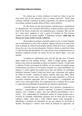 MINISTÉRIO PÚBLICO FEDERAL



           Era comum que a tortura resultasse em morte da vítima, ou que ela
fosse morta pois já não interessava mais ao sistema repressivo. Porém, para
continuar omitindo o paradeiro da pessoa sequestrada, seu cadáver era destruído
ou ocultado, mediante atestados falsos de óbito e outros artifícios.
           Em São Paulo, um dos locais bastante utilizados para o sepultamento
de “desaparecidos” foi o Cemitério Dom Bosco, no bairro de Perus, nesta Capital,
onde foi até mesmo cavada uma vala clandestina para a ocultação. Mas este não
foi o único local, conforme se verá a seguir. O Cemitério de Vila Formosa
também foi palco da mesma tragédia. É importante assinalar: ainda hoje há
dezenas de corpos ocultos em tais cemitérios.
           Desconsidere-se qualquer conclusão quanto ao erro ou acerto daqueles
que se embrenharam na luta contra a ditadura. Apenas o fato de se ter como certas
essas ocultações de cadáveres pelo próprio aparato oficial deve levar à conclusão
de que elas, por si sós, são atos desumanos. Frustrar o direito ao enterro da vítima
é a mais horrenda das penalidades. Foi o que ocorreu nesses desaparecimentos: os
familiares acabaram privados até mesmo de dar um enterro digno a seu ente
querido.
            A ausência de sepultamento gera uma dor que não cessa. O funeral
digno sempre foi uma tradição humana. Desde os antigos (gregos, egípcios,
latinos) a pior forma de impiedade era deixar de sepultar os mortos. A lenda sobre
o soberano Creonte, personagem de Sófocles, um dos mestres da tragédia grega,
já demonstrava que deixar um ser humano insepulto era a maior penalidade a ser
imposta e o maior suplício que poderia haver para um familiar. As autoridades
brasileiras imitaram Creonte e ainda hoje fazem viger, tacitamente, uma espécie
de “Édito de Creonte”. Centenas de esposas, maridos, mães, pais, filhos, filhas,
irmãos e irmãs convivem com a difícil busca de corpos insepultos e a tarefa de
reconstruir memórias esgarçadas. Para os “desaparecidos”, a indignidade não
cessou com a morte após tortura. Ela é perpetuada com a ocultação do seu corpo
e a supressão da possibilidade da família lhe dar respeitoso sepultamento.
            A estranha figura do “desaparecido” traz a incerteza, a insegurança e a
injustiça, e – paradoxalmente – permite a esperança. A ausência é o prenúncio da
desgraça, mas é também o espaço vazio que admitiria preenchimento, com o
retorno. Essa complexidade de sentimentos sempre foi campo propício para o
exercício da crueldade. Infelizmente, passados mais de trinta anos do auge da
repressão militar, ainda hoje o Poder Público parece cruel, protegendo e
defendendo a ocultação em detrimento da paz que poderia ser devolvida às
famílias. Privilegia-se o silêncio como forma de proteção aos agressores, em


                                                                                   4
 