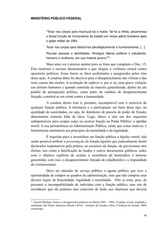 MINISTÉRIO PÚBLICO FEDERAL



              “Tocar nos corpos para machucá-los e matar. Tal foi a infeliz, pecaminosa
              e brutal função de funcionários do Estado em nossa pátria brasileira após
              o golpe militar de 1964.

              Tocar nos corpos para destruí-los psicologicamente e humanamente. […]

              Macular pessoas e identidades. Perseguir líderes políticos e estudantis.
              Homens e mulheres, em sua maioria jovens.”33

           Mais uma vez é preciso atentar para as fotos que compõem o Doc. 15.
Elas mostram o excesso desnecessário a que chegou a violência estatal contra
opositores políticos. Esses foram os fatos acobertados e assegurados pelos réus
desta ação. A conduta deles foi decisiva para o desaparecimento das vítimas e das
reais causas das mortes. A ocultação de cadáver é, por si só, uma grave violação
aos direitos humanos e quando cometida de maneira generalizada, dentro de um
padrão de perseguição política, como parte da conduta de desaparecimento
forçado, constitui-se em crime contra a humanidade.
          A conduta destes réus é, portanto, incompatível com o exercício de
qualquer função pública. A tolerância e a participação em fatos desse tipo, na
qualidade de autoridades, ou seja, de detentores de parcela de poder do Estado,
demonstram extrema falta de ética. Logo, falece a eles um dos requisitos
indispensáveis para ocupar cargo ou exercer função no Poder Público: a aptidão
moral. A sua permanência na Administração Pública, ainda que como inativos, é
frontalmente atentatória aos princípios da moralidade e da legalidade.
             É requisito para a investidura em função pública a higidez moral, não
sendo possível atribuir a presentação do Estado àqueles que judicialmente forem
declarados responsáveis pela prática, no exercício da função, de gravíssimos atos
ilícitos, tais como a falsificação de laudos e outros documentos públicos, todos
com o objetivo explícito de ocultar a ocorrência de homicídios e torturas
garantindo, com isso, o desaparecimento forçado de cidadãos(ãs) e a impunidade
de criminosos(as).
           Deve ser afastado do serviço público o agente público que teve a
oportunidade de compor os quadros da administração, mas que não cumpriu seus
deveres legais de honestidade, legalidade e moralidade. Não se trata, pois, de
presumir a incompatibilidade do indivíduo com a função pública, mas sim de
reconhecer que ele praticou atos concretos de lesão aos interesses que deveria


33
   Dossiê Ditadura: mortos e desaparecidos políticos no Brasil (1964 – 1985). 2ª edição revista, ampliada e
atualizada. São Paulo: Imprensa Oficial e IEVE – Instituto de Estudos sobre a Violência do Estado, 2009,
contracapa.

                                                                                                        40
 