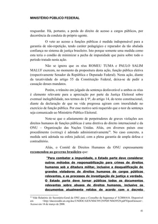 MINISTÉRIO PÚBLICO FEDERAL



resguardar. Há, portanto, a perda do direito de acesso a cargos públicos, por
decorrência da conduta do próprio agente.
            O veto ao acesso a funções públicas é medida indispensável para a
garantia de não-repetição, tendo caráter pedagógico e reparador da tão abalada
confiança no sistema de justiça brasileiro. Isto porque somente uma medida como
esta teria o condão de minimizar a pecha de impunidade que paira sobre todo o
período tratado nesta ação.
           Não se ignora que os réus ROMEU TUMA e PAULO SALIM
MALUF exercem, no momento da propositura desta ação, função pública eletiva
(respectivamente Senador da República e Deputado Federal). Nesta ação, diante
da taxatividade do artigo 55 da Constituição Federal, deixa-se de pedir a
cassação desses mandatos.
           Porém, o trânsito em julgado da sentença desfavorável a ambos os réus
é elemento relevante para a apreciação por parte da Justiça Eleitoral sobre
eventual inelegibilidade, nos termos do § 9º, do artigo 14, do texto constitucional,
diante da declaração de que na vida pregressa agiram com imoralidade no
exercício de função pública. Por esse motivo será requerido que o teor da sentença
seja comunicado ao Ministério Público Eleitoral.
           Note-se que o afastamento de perpetradores de graves violações aos
direitos humanos de funções públicas é uma diretiva do direito internacional e da
ONU – Organização das Nações Unidas. Aliás, em diversos países esse
procedimento (vetting) é adotado administrativamente34. No caso concreto, a
medida será adotada na esfera judicial, com a plena garantia de ampla defesa e
contraditório.
        Aliás, o Comitê de Direitos Humanos da ONU expressamente
recomendou ao governo brasileiro que:
              “Para combater a impunidade, o Estado parte deve considerar
            outros métodos de responsabilização para crimes de direitos
            humanos sob a ditadura militar, inclusive a desqualificação de
            grandes violadores de direitos humanos de cargos públicos
            relevantes, e os processos de investigação de justiça e verdade.
            O Estado parte deve tornar públicos todos os documentos
            relevantes sobre abusos de direitos humanos, inclusive os
            documentos atualmente retidos de acordo com o decreto

34
  Vide Relatório do Secretário-Geral da ONU para o Conselho de Segurança nº S/2004/616. Disponível
em        <http://daccessdds.un.org/doc/UNDOC/GEN/N04/395/29/PDF/N0439529.pdf?OpenElement>.
Acesso em 14 de março de 2008.

                                                                                               41
 