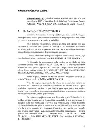MINISTÉRIO PÚBLICO FEDERAL



           presidencial 4553.” (Comitê de Direitos Humanos – 85ª Sessão – 2 de
           novembro de 2005 – “Consideração de Relatórios Enviados por Estados
           Partes sob o Artigo 40 do Pacto”. Grifos e destaque no original – Doc. 24)



7.     DA CASSAÇÃO DE APOSENTADORIA
           Conforme demonstrado no item precedente, os réus pessoas físicas, por
terem praticado ilícitos gravíssimos no exercício de função pública, não podem
permanecer nos quadros da Administração Pública.
           Pelos mesmos fundamentos, torna-se evidente que aqueles réus que
deixaram a atividade (ou vierem a fazê-lo) e se encontram atualmente
aposentados devem ter seus respectivos vínculos com a Administração também
desconstituídos e seus proventos de aposentadoria cassados.
           O direito interno brasileiro possui expressa previsão neste sentido, cuja
constitucionalidade foi confirmada pelo SUPREMO TRIBUNAL FEDERAL:
           “I. Cassação de aposentadoria pela prática, na atividade, de falta
disciplinar punível com demissão (L. 8.112/90, art. 134): constitucionalidade,
sendo irrelevante que não a preveja a Constituição e improcedente a alegação de
ofensa do ato jurídico perfeito. [...].” (MS 23.299-2/SP, Rel. Min. SEPÚLVEDA
PERTENCE, Pleno, unânime, j. 06/03/2002, DJ 12/04/2002)
           Nesse julgado, apontou o Relator, citando precedente anterior do
próprio Tribunal, da lavra do Min. MOREIRA ALVES:
            “Não há cogitar, igualmente, de ofensa ao ato jurídico perfeito da
aposentadoria: a cassação da inatividade remunerada do servidor público é pena
disciplinar legalmente prevista, à qual não se pode opor, como ato jurídico
intangível, a concessão da aposentadoria, cuja existência, ao contrário, constitui o
antecedente necessário de sua aplicabilidade.
            De resto – como já assentado sem discrepância pelo Tribunal – ‘o ato
jurídico perfeito impede que se desconstitua aposentadoria pela aplicação de lei
posterior a ela, mas não há que se invocar esse princípio, que se situa no âmbito
do direito intertemporal, para se pretender a inconstitucionalidade de lei que, com
relação às aposentadorias ocorridas posteriormente a esta, comine sua cassação
pela prática, na atividade – e, portanto, anteriormente à sua concessão – de falta
punível com demissão’ (MS 22728, Moreira Alves, DJ de 13-11-98)’.” (MS
23.299/SP, Rel. Min. SEPÚLVEDA PERTENCE, Pleno, unânime, j. 06/03/2002,
DJ 12/04/2002)


                                                                                    42
 
