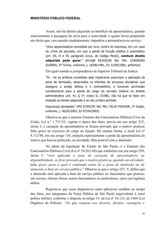 MINISTÉRIO PÚBLICO FEDERAL



             Assim, não há direito adquirido ao benefício de aposentadoria, quando
anteriormente à passagem da ativa para a inatividade o agente havia perpetrado
ato ilícito que, caso punido imediatamente, impediria a permanência no serviço:
          “Uma aposentadoria concedida por erro, contra lei expressa, em um caso
          de crime de peculato, em que a perda de função pública é automática
          (art. 69, II e 70, parágrafo único, do Código Penal), nenhum direito
          adquirido pode gerar.” (AI-AgR 83.830/SP, Rel. Min. CORDEIRO
          GUERRA, 2ª Turma, unânime, j. 18/08/1981, DJ 11/09/1981; grifamos)

          Em igual sentido a jurisprudência do Superior Tribunal de Justiça:
          “IV - Se as práticas cometidas pela impetrante autorizam a aplicação da
          pena de demissão, observados os trâmites do processo disciplinar que
          assegure a ampla defesa e o contraditório, e havendo permissão
          constitucional para a perda do cargo do servidor estável no âmbito
          administrativo (art. 41, § 1º, inciso II, CF/88), não há que se falar em
          violação ao direito adquirido e ao ato jurídico perfeito.

          Segurança denegada.” (MS 8.595/DF, Rel. Min. FELIX FISCHER, 3ª Seção,
          unânime, j. 26/02/2003, DJ 07/04/2003)

            Observe-se que o anterior Estatuto dos Funcionários Públicos Civis da
União, Lei n.º 1.711/52, vigente à época dos fatos, previa em seu artigo 212,
inciso I, a cassação da aposentadoria se ficasse provado que o inativo praticou
falta grave no exercício do cargo ou função. Da mesma forma, a atual Lei nº
8.112/90, em seu artigo 134, estipula expressamente a perda da aposentadoria do
inativo que houver praticado, na atividade, falta punível com a demissão.
           No plano da legislação do Estado de São Paulo, é o Estatuto dos
Funcionários Públicos Civis (Lei nº 10.261/68) que estabelece em seu artigo 259,
inciso I: “será aplicada a pena de cassação de aposentadoria ou
disponibilidade, se ficar provado que o inativo praticou, quando em atividade,
falta grave para a qual é cominada nesta lei a pena de demissão ou de
demissão a bem do serviço público.” Observe-se que o artigo 257, V, define que
a demissão será aplicada a bem do serviço público ao funcionário que praticar,
em serviço, ofensas físicas contra funcionários ou particulares, salvo em legítima
defesa.
           Registre-se que esses dispositivos eram aplicáveis também ao tempo
dos fatos, aos integrantes da Força Pública de São Paulo (equivalente à atual
polícia militar), conforme o disposto no artigo 33, da Lei nº 10.123, de 1968 (Lei
Orgânica da Polícia): “No que respeita aos deveres, direitos, vantagens e

                                                                                43
 