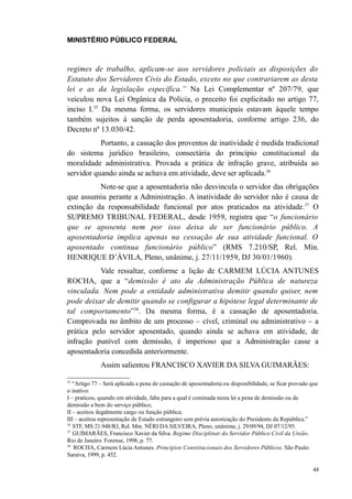 MINISTÉRIO PÚBLICO FEDERAL



regimes de trabalho, aplicam-se aos servidores policiais as disposições do
Estatuto dos Servidores Civis do Estado, exceto no que contrariarem as desta
lei e as da legislação específica.” Na Lei Complementar nº 207/79, que
veiculou nova Lei Orgânica da Polícia, o preceito foi explicitado no artigo 77,
inciso I.35 Da mesma forma, os servidores municipais estavam àquele tempo
também sujeitos à sanção de perda aposentadoria, conforme artigo 236, do
Decreto nº 13.030/42.
           Portanto, a cassação dos proventos de inatividade é medida tradicional
do sistema jurídico brasileiro, consectária do princípio constitucional da
moralidade administrativa. Provada a prática de infração grave, atribuída ao
servidor quando ainda se achava em atividade, deve ser aplicada.36
          Note-se que a aposentadoria não desvincula o servidor das obrigações
que assumiu perante a Administração. A inatividade do servidor não é causa de
extinção da responsabilidade funcional por atos praticados na atividade.37 O
SUPREMO TRIBUNAL FEDERAL, desde 1959, registra que “o funcionário
que se aposenta nem por isso deixa de ser funcionário público. A
aposentadoria implica apenas na cessação de sua atividade funcional. O
aposentado continua funcionário público” (RMS 7.210/SP, Rel. Min.
HENRIQUE D’ÁVILA, Pleno, unânime, j. 27/11/1959, DJ 30/01/1960).
           Vale ressaltar, conforme a lição de CARMEM LÚCIA ANTUNES
ROCHA, que a “demissão é ato da Administração Pública de natureza
vinculada. Nem pode a entidade administrativa demitir quando quiser, nem
pode deixar de demitir quando se configurar a hipótese legal determinante de
tal comportamento”38. Da mesma forma, é a cassação de aposentadoria.
Comprovada no âmbito de um processo – cível, criminal ou administrativo – a
prática pelo servidor aposentado, quando ainda se achava em atividade, de
infração punível com demissão, é imperioso que a Administração casse a
aposentadoria concedida anteriormente.
              Assim salientou FRANCISCO XAVIER DA SILVA GUIMARÃES:

35
   “Artigo 77 – Será aplicada a pena de cassação de aposentadoria ou disponibilidade, se ficar provado que
o inativo:
I – praticou, quando em atividade, falta para a qual é cominada nesta lei a pena de demissão ou de
demissão a bem do serviço público;
II – aceitou ilegalmente cargo ou função pública;
III – aceitou representação de Estado estrangeiro sem prévia autorização do Presidente da República.”
36
   STF, MS 21.948/RJ, Rel. Min. NÉRI DA SILVEIRA, Pleno, unânime, j. 29/09/94, DJ 07/12/95.
37
   GUIMARÃES, Francisco Xavier da Silva. Regime Disciplinar do Servidor Público Civil da União.
Rio de Janeiro: Forense, 1998, p. 77.
38
    ROCHA, Carmem Lúcia Antunes. Princípios Constitucionais dos Servidores Públicos. São Paulo:
Saraiva, 1999, p. 452.

                                                                                                       44
 