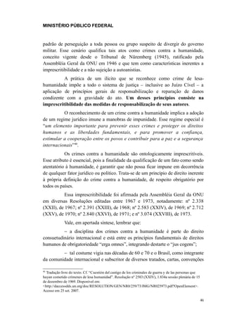 MINISTÉRIO PÚBLICO FEDERAL



padrão de perseguição a toda pessoa ou grupo suspeito de divergir do governo
militar. Esse cenário qualifica tais atos como crimes contra a humanidade,
conceito vigente desde o Tribunal de Nüremberg (1945), ratificado pela
Assembléia Geral da ONU em 1946 e que tem como características inerentes a
imprescritibilidade e a não sujeição a autoanistias.
          A prática de um ilícito que se reconhece como crime de lesa-
humanidade impõe a todo o sistema de justiça – inclusive ao Juízo Cível – a
aplicação de princípios gerais de responsabilização e reparação de danos
condizente com a gravidade do ato. Um desses princípios consiste na
imprescritibilidade das medidas de responsabilização de seus autores.
          O reconhecimento de um crime contra a humanidade implica a adoção
de um regime jurídico imune a manobras de impunidade. Esse regime especial é
“um elemento importante para prevenir esses crimes e proteger os direitos
humanos e as liberdades fundamentais, e para promover a confiança,
estimular a cooperação entre os povos e contribuir para a paz e a segurança
internacionais”40.
           Os crimes contra a humanidade são ontologicamente imprescritíveis.
Esse atributo é essencial, pois a finalidade da qualificação de um fato como sendo
atentatório à humanidade, é garantir que não possa ficar impune em decorrência
de qualquer fator jurídico ou político. Trata-se de um princípio de direito inerente
à própria definição do crime contra a humanidade, de respeito obrigatório por
todos os países.
           Essa imprescritibilidade foi afirmada pela Assembléia Geral da ONU
em diversas Resoluções editadas entre 1967 e 1973, notadamente: nº 2.338
(XXII), de 1967; nº 2.391 (XXIII), de 1968; nº 2.583 (XXIV), de 1969; nº 2.712
(XXV), de 1970; nº 2.840 (XXVI), de 1971; e nº 3.074 (XXVIII), de 1973.
             Vale, em apertada síntese, lembrar que:
          − a disciplina dos crimes contra a humanidade é parte do direito
consuetudinário internacional e está entre os princípios fundamentais de direitos
humanos de obrigatoriedade “erga omnes”, integrando destarte o “jus cogens”;
         − tal costume vigia nas décadas de 60 e 70 e o Brasil, como integrante
da comunidade internacional e subscritor de diversos tratados, cartas, convenções

40
  Tradução livre do texto. Cf. “Cuestión del castigo de los criminales de guerra y de las personas que
hayan cometido crímenes de lesa humanidad”. Resolução nº 2583 (XXIV), 1.834a sessão plenária de 15
de dezembro de 1969. Disponível em:
<http://daccessdds.un.org/doc/RESOLUTION/GEN/NR0/259/73/IMG/NR025973.pdf?OpenElement>.
Acesso em 25 set. 2007.

                                                                                                         46
 