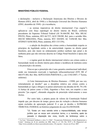 MINISTÉRIO PÚBLICO FEDERAL



e declarações - inclusive a Declaração Americana dos Direitos e Deveres do
Homem (OEA, abril de 1948) e a Declaração Universal dos Direitos Humanos
(ONU, dezembro de 1948) - já o reconhecia;
          − as normas imperativas do direito internacional (“jus cogens”)
aplicam-se com força supralegal no direito interno do Brasil, conforme
precedentes do Supremo Tribunal Federal (AI 56.466/DF, Rel. Min. BILAC
PINTO, Pleno, unânime, RTJ 66/727; ACO 298/DF, Rel. para o acórdão Min.
DECIO MIRANDA, Pleno, maioria, RTJ 104/889; AC 9.696/SP, Rel. Min.
SYDNEY SANCHES, Pleno, unânime, RTJ 133/159);
            − a adoção da disciplina dos crimes contra a humanidade respeita os
princípios da legalidade estrita e da anterioridade vigentes no direito penal
brasileiro, pois não insere no ordenamento jurídico nenhum tipo penal e de
nenhuma pena que não estivesse descrita no Código Penal brasileiro à época dos
fatos;
           − o regime geral do direito internacional relativo aos crimes contra a
humanidade incide no direito interno para afastar a incidência de institutos como
o da prescrição e da anistia.
          Frise-se que a prescrição não é uma garantia constitucional individual,
sendo seu tratamento reservado à legislação infraconstitucional (STF, RE nº
460.971/RS, Rel. Min. SEPÚLVEDA PERTENCE; j. em 13/02/2007; 1ª Turma,
unânime).
           A Corte Interamericana de Direitos Humanos – CIDH, por sua vez,
reiteradamente já decidiu41 que a disciplina relativa aos crimes contra a
humanidade já vigia e obrigava os países americanos nas décadas de 60, 70 e 80.
A Justiça de países como o Chile, Argentina e Peru vem, em respeito a esse
preceito “jus cogens”, afastando alegações de prescrição relativamente a esses
ilícitos.
         Por outro lado, a própria pauta de valores da Constituição Federal
impede que, por decurso de tempo, graves atos de violação a direitos humanos
sejam excluídos de apreciação judicial. É o que já decidiu o SUPREMO
TRIBUNAL FEDERAL no histórico julgamento do caso ELLWANGER:
            “15. ‘Existe um nexo estreito entre a imprescritibilidade, este tempo
            jurídico que se escoa sem encontrar termo, e a memória, apelo do
            passado à       disposição     dos   vivos, triunfo     da lembrança        sobre    o
41
  V.g Caso “Almonacid Arellanos y otros Vs. Chile”. “Excepciones Preliminares, Fondo Reparaciones y
Costas”. Sentença de 26 de setembro de 2006. Série C, nº 154. Par. 95-97 e 99. Disponível em:
<http://www.corteidh.or.cr/docs/casos/articulos/seriec_154_esp.doc>. Acesso em 24 set. 2007.

                                                                                                47
 