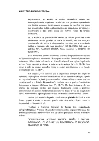 MINISTÉRIO PÚBLICO FEDERAL



          esquecimento’.    No   Estado    de    direito    democrático       devem   ser
          intransigentemente respeitados os princípios que garantem a prevalência
          dos direitos humanos. Jamais podem se apagar da memória dos povos
          que se pretendam justos os atos repulsivos do passado que permitiram e
          incentivaram o ódio entre iguais por motivos raciais de torpeza
          inominável.

          16. A ausência de prescrição nos crimes de racismo justifica-se como
          alerta grave para as gerações de hoje e de amanhã, para que impeça a
          reinstauração de velhos e ultrapassados conceitos que a consciência
          jurídica e histórica não mais admitem.” (HC 82.424/RS, Rel. para o
          acórdão Min. MAURÍCIO CORRÊA, Pleno, unânime, j. 17/09/03, DJ
          19/03/2004).

          Esse precedente, embora relativo ao racismo, fixa premissas que devem
ser igualmente aplicadas aos demais ilícitos para os quais a Constituição conferiu
tratamento diferenciado, ordenando a criminalização sob um regime legal mais
severo. Nesse patamar se situam a tortura e o terrorismo (art. 5º, XLIII), bem
como a ação de grupos armados contra a ordem constitucional e o Estado
Democrático (art. 5º, XLIV).
            Em especial, vale destacar que a orquestrada atuação das forças de
repressão – que agiram violando até mesmo as leis do Estado de exceção – pode
ser enquadrada como “ação de grupos armados, civis ou militares, contra a ordem
constitucional e o Estado Democrático”, conduta para a qual a Constituição
determinou a imprescritibilidade (art. 5º, XLIV). De fato, tratava-se de um
aparato de natureza militar, que investiu diretamente contra a proteção
constitucional dos direitos fundamentais (inclusive o direito à vida e à integridade
física) e era contrário a princípios relativos a um Estado Democrático de Direito.
          Assim, pela vontade do poder constituinte originário de 1988, a ação
desses grupos armados – mesmo quando não caracterize crimes contra a
humanidade – é imprescritível.
           Também o Superior Tribunal de Justiça tem consolidada
jurisprudência das Primeira e Segunda Turmas fixando a imprescritibilidade das
pretensões relativas à reparação dos atos de tortura praticadas durante a ditadura
militar:
          “ADMINISTRATIVO.       ATIVIDADE      POLÍTICA.     PRISÃO      E    TORTURA.
          INDENIZAÇÃO. LEI Nº 9.140/1995. INOCORRÊNCIA DE PRESCRIÇÃO.
          REABERTURA DE PRAZO.



                                                                                       48
 