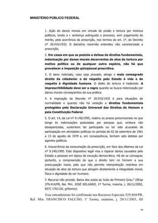 MINISTÉRIO PÚBLICO FEDERAL



         1. Ação de danos morais em virtude de prisão e tortura por motivos
         políticos, tendo a r. sentença extinguido o processo, sem julgamento do
         mérito, pela ocorrência da prescrição, nos termos do art. 1º, do Decreto
         nº 20.910/1932. O decisório recorrido entendeu não caracterizada a
         prescrição.

         2. Em casos em que se postula a defesa de direitos fundamentais,
         indenização por danos morais decorrentes de atos de tortura por
         motivo político ou de qualquer outra espécie, não há que
         prevalecer a imposição qüinqüenal prescritiva.

         3. O dano noticiado, caso seja provado, atinge o mais consagrado
         direito da cidadania: o de respeito pelo Estado à vida e de
         respeito à dignidade humana. O delito de tortura é hediondo. A
         imprescritibilidade deve ser a regra quando se busca indenização por
         danos morais conseqüentes da sua prática.

         4. A imposição do Decreto nº 20.910/1932 é para situações de
         normalidade e quando não há violação a direitos fundamentais
         protegidos pela Declaração Universal dos Direitos do Homem e
         pela Constituição Federal.

         5. O art. 14, da Lei nº 9.140/1995, reabriu os prazos prescricionais no que
         tange às indenizações postuladas por pessoas que, embora não
         desaparecidas, sustentem ter participado ou ter sido acusadas de
         participação em atividades políticas no período de 02 de setembro de 1961
         a 15 de agosto de 1979 e, em conseqüência, tenham sido detidas por
         agentes políticos.

         6. Inocorrência da consumação da prescrição, em face dos ditames da Lei
         nº 9.140/1995. Este dispositivo legal visa a reparar danos causados pelo
         Estado a pessoas em época de exceção democrática. Há de se consagrar,
         portanto, a compreensão de que o direito tem no homem a sua
         preocupação maior, pelo que não permite interpretação restritiva em
         situação de atos de tortura que atingem diretamente a integridade moral,
         física e dignidade do ser humano.

         7. Recurso não provido. Baixa dos autos ao Juízo de Primeiro Grau.” (REsp
         379.414/PR, Rel. Min. JOSÉ DELGADO, 1ª Turma, maioria, j. 26/11/2002,
         RSTJ 170/120, grifamos)

         Esse entendimento foi confirmado nos Recursos Especiais 529.804/PR,
Rel. Min. FRANCISCO FALCÃO, 1ª Turma, unânime, j. 20/11/2003, DJ

                                                                                  49
 