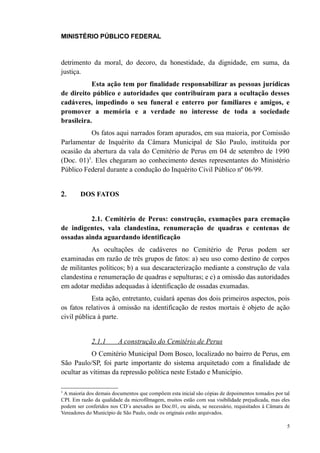 MINISTÉRIO PÚBLICO FEDERAL



detrimento da moral, do decoro, da honestidade, da dignidade, em suma, da
justiça.
           Esta ação tem por finalidade responsabilizar as pessoas jurídicas
de direito público e autoridades que contribuíram para a ocultação desses
cadáveres, impedindo o seu funeral e enterro por familiares e amigos, e
promover a memória e a verdade no interesse de toda a sociedade
brasileira.
          Os fatos aqui narrados foram apurados, em sua maioria, por Comissão
Parlamentar de Inquérito da Câmara Municipal de São Paulo, instituída por
ocasião da abertura da vala do Cemitério de Perus em 04 de setembro de 1990
(Doc. 01)5. Eles chegaram ao conhecimento destes representantes do Ministério
Público Federal durante a condução do Inquérito Civil Público nº 06/99.


2.      DOS FATOS


          2.1. Cemitério de Perus: construção, exumações para cremação
de indigentes, vala clandestina, renumeração de quadras e centenas de
ossadas ainda aguardando identificação
           As ocultações de cadáveres no Cemitério de Perus podem ser
examinadas em razão de três grupos de fatos: a) seu uso como destino de corpos
de militantes políticos; b) a sua descaracterização mediante a construção de vala
clandestina e renumeração de quadras e sepulturas; e c) a omissão das autoridades
em adotar medidas adequadas à identificação de ossadas exumadas.
            Esta ação, entretanto, cuidará apenas dos dois primeiros aspectos, pois
os fatos relativos à omissão na identificação de restos mortais é objeto de ação
civil pública à parte.


             2.1.1       A construção do Cemitério de Perus
           O Cemitério Municipal Dom Bosco, localizado no bairro de Perus, em
São Paulo/SP, foi parte importante do sistema arquitetado com a finalidade de
ocultar as vítimas da repressão política neste Estado e Município.

5
 A maioria dos demais documentos que compõem esta inicial são cópias de depoimentos tomados por tal
CPI. Em razão da qualidade da microfilmagem, muitos estão com sua visibilidade prejudicada, mas eles
podem ser conferidos nos CD´s anexados ao Doc.01, ou ainda, se necessário, requisitados à Câmara de
Vereadores do Município de São Paulo, onde os originais estão arquivados.

                                                                                                  5
 