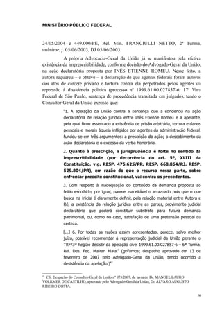 MINISTÉRIO PÚBLICO FEDERAL



24/05/2004 e 449.000/PE, Rel. Min. FRANCIULLI NETTO, 2ª Turma,
unânime, j. 05/06/2003, DJ 05/06/2003.
           A própria Advocacia-Geral da União já se manifestou pela efetiva
existência da imprescritibilidade, conforme decisão do Advogado-Geral da União,
na ação declaratória proposta por INÊS ETIENNE ROMEU. Nesse feito, a
autora requereu – e obteve – a declaração de que agentes federais foram autores
dos atos de cárcere privado e tortura contra ela perpetrados pelos agentes da
repressão à dissidência política (processo nº 1999.61.00.027857-6, 17ª Vara
Federal de São Paulo, sentença de procedência transitada em julgado), tendo o
Consultor-Geral da União exposto que:
            “1. A apelação da União contra a sentença que a condenou na ação
            declaratória de relação jurídica entre Inês Etienne Romeu e a apelante,
            pela qual ficou assentado a existência de prisão arbitrária, tortura e danos
            pessoais e morais àquela infligidos por agentes da administração federal,
            fundou-se em três argumentos: a prescrição da ação; o descabimento da
            ação declaratória e o excesso da verba honorária.

            2. Quanto à prescrição, a jurisprudência é forte no sentido da
            imprescritibilidade      (por    decorrência     do    art.   5º,   XLIII   da
            Constituição, v.g. RESP. 475.625/PR, RESP. 668.854/RJ, RESP.
            529.804/PR), em razão do que o recurso nessa parte, sobre
            enfrentar preceito constitucional, vai contra os precedentes.

            3. Com respeito à inadequação do conteúdo da demanda proposta ao
            feitio escolhido, por igual, parece inaceitável o arrazoado pois que o que
            busca na inicial é claramente definir, pela relação material entre Autora e
            Ré, a existência da relação jurídica entre as partes, provimento judicial
            declaratório que poderá constituir substrato para futura demanda
            patrimonial, ou, como no caso, satisfação de uma pretensão pessoal da
            certeza.

            [...] 6. Por todas as razões assim apresentadas, parece, salvo melhor
            juízo, possível recomendar à representação judicial da União perante o
            TRF/3ª Região desistir da apelação cível 1999.61.00.027857-6 – 6ª Turma,
            Rel. Des. Fed. Mairan Maia.” (grifamos; despacho aprovado em 13 de
            fevereiro de 2007 pelo Advogado-Geral da União, tendo ocorrido a
            desistência da apelação.)42

42
  Cfr. Despacho do Consultor-Geral da União nº 073/2007, de lavra do Dr. MANOEL LAURO
VOLKMER DE CASTILHO, aprovado pelo Advogado-Geral da União, Dr. ÁLVARO AUGUSTO
RIBEIRO COSTA.

                                                                                        50
 