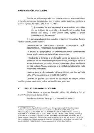 MINISTÉRIO PÚBLICO FEDERAL



            Por fim, de salientar que são, pela própria natureza, imprescritíveis as
pretensões meramente declaratórias, pois revestem caráter perpétuo, conforme a
clássica lição de AGNELO AMORIM FILHO43:
                   “[...] o conceito de ação declaratória é visceralmente inconciliável
                   com os institutos da prescrição e da decadência: as ações desta
                   espécie não estão, e          nem     podem estar, ligadas         a prazos
                   prescricionais ou decadenciais.”

          É o que reiteradamente tem decidido o Superior Tribunal de Justiça,
valendo conferir, dentre outras44:
             “ADMINISTRATIVO.         SERVIDORA       ESTADUAL.       ESTABILIDADE.       AÇÃO
             DECLARATÓRIA. PRESCRIÇÃO. NÃO INCIDÊNCIA.

             - A doutrina e a jurisprudência são unânimes em afirmar o entendimento
             de que a ação puramente declaratória é imprescritível.

             - Objetivando a demanda a proclamação judicial da existência de um
             direito que foi mal interpretado pela Administração, qual seja o de que a
             autora detém tempo necessário de serviço para obtenção da estabilidade
             prevista na Carta Magna, caracteriza-se a atividade jurisdicional de efeito
             meramente declaratório.

             - Recurso especial não conhecido.” (REsp 407005/MG, Rel. Min. VICENTE
             LEAL, 6ª Turma, unânime, j. 1/10/02, DJ 21/10/02)

         Destarte, os pedidos que tratam da declaração de relação jurídica
também por esse motivo não podem ser considerados prescritos.


9.      INAPLICABILIDADE DA ANISTIA
          Ainda durante o governo ditatorial militar foi editada a Lei nº
6.683/79, denominada Lei de Anistia.
            Percebe-se, da leitura do artigo 1º, a concessão de anistia:



43
   AMORIM FILHO, Agnelo. Critério científico para distinguir a prescrição da decadência e para
identificar as ações imprescritíveis. Revista dos Tribunais, São Paulo, nº 300, 1960, p. 25.
44
   Edcl no AgRg no Ag 863.792/SP, Rel. Min. HAMILTON CARVALHIDO, 6ª Turma, unânime, j.
03/06/2008, DJ 01/09/2008; AgRg no Ag 623.560/RJ, Rel. Min. LAURITA VAZ, 5ª Turma, unânime, j.
07/04/2005, DJ 02/05/2005; REsp 910.713/SP, Rel. Min. MARIA THEREZA DE ASSIS MOURA, 6ª
Turma, unânime, j. 08/03/2007, DJ 26/03/2007; AgRg no Ag 700.250/SP, Rel. Min. MARIA THEREZA
DE ASSIS MOURA, 6ª Turma, unânime, j. 19/04/2007, DJ 14/05/2007 e Ag no REsp 916.209/SP, Rel.
Min. HAMILTON CARVALHIDO, 6ª Turma, unânime, j. 09/10/2007, DJ 07/04/2008.

                                                                                                 51
 