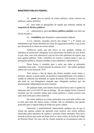 MINISTÉRIO PÚBLICO FEDERAL



           a)    penal, para os autores de crimes políticos, crimes conexos aos
políticos e crimes eleitorais;
           b) para todos os perseguidos do regime que sofreram sanções de
suspensão de direitos políticos;
           c)    administrativa, para servidores públicos punidos com base nas
leis de exceção; e
           d)   trabalhista, para dirigentes e representantes sindicais.
          A Lei, ademais, concedeu através dos artigos 7º e 8º anistia aos
trabalhadores que foram demitidos por força de engajamento político e aos jovens
que deixaram de se alistar no serviço militar.
           Verifica-se, assim, que não houve na Lei qualquer menção ou
referência de anistia para obrigações cíveis decorrentes da prática de atos ilícitos
(o que, aliás, nem seria admissível), seja em favor dos opositores do regime, seja
para agentes públicos. Todo o benefício foi restrito à matéria penal e, para os
perseguidos políticos, alcançou também a área trabalhista e administrativa.
           Dessa forma, é cristalino para o autor que todas as pretensões
veiculadas nesta ação – exclusivamente de natureza cível – não sofrem qualquer
influxo da Lei de Anistia de 1979.
           Nem mesmo o fato de alguns dos ilícitos narrados serem crimes e,
portanto, sujeitos à sanção penal, em paralelo à responsabilização civil, produz o
condão de submeter esta demanda ao regime de anistia. Este instituto é restrito e
não pode ter sua abrangência alargada para obrigações jurídicas que são
absolutamente independentes do juízo criminal.
           De qualquer modo, nem mesmo anistia penal houve para os agentes da
repressão, pois a Lei 6.683/79 não os abrange. De sua simples leitura é possível
constatar que ela concedeu anistia para crimes políticos e crimes conexos com
estes, bem como para crimes eleitorais.
            De crimes políticos ou crimes praticados com motivação política não
se trata, pois estes são ilícitos contra o Estado. Não se confundem com aqueles
praticados para a suposta defesa do Poder por quem o detém.
           Outrossim, é manifestamente improcedente qualquer tese de que os
crimes dos agentes estatais da repressão eram conexos com crimes políticos
(praticados pelos opositores do regime) e, portanto, foram anistiados. Para haver
conexão é preciso que exista um liame entre os vários crimes, na forma do Código
de Processo Penal. No caso, não há vínculo material ou circunstancial entre os

                                                                                  52
 