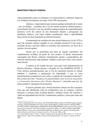 MINISTÉRIO PÚBLICO FEDERAL



crimes perpetrados contra os militantes e os crimes políticos e eleitorais, objeto da
Lei. Nenhuma das hipóteses do artigo 76 do CPP está presente.
           Ademais, e especialmente para estancar qualquer pretensão de se tentar
– por via oblíqua – considerar que a Lei de Anistia promoveu definitivamente a
reconciliação nacional e, por isso, proibiria qualquer espécie de responsabilização
(inclusive civil) dos autores de atos desumanos durante a perseguição aos
dissidentes políticos, vale traçar rápidas considerações sobre a aplicabilidade
dessa norma em face da proteção aos direitos humanos.
           A interpretação de existência de uma anistia bilateral na Lei de 1979 (a
qual não encontra nenhum respaldo no seu conteúdo normativo45) traz ínsita a
aceitação de que o governo militar se concedeu uma autoanistia, em favor de si
mesmo e de seus agentes.
            Ocorre que as autoanistias por parte de regimes autoritários são
completamente inválidas, do ponto de vista jurídico. O direito internacional
comungado pelo Brasil, conforme reiteradamente aponta a jurisprudência dos
tribunais internacionais, nega qualquer validade a esses atos (vide o item anterior
desta inicial).
            A matéria já foi tratada diversas vezes pela Corte Interamericana de
Direitos Humanos, valendo destacar o decidido no Caso BARRIOS ALTOS. A
Corte afirmou peremptoriamente que as leis de autoanistia deixam as vítimas
indefesas e conduzem à perpetuação da impunidade, o que as torna
manifestamente incompatíveis com a letra e o espírito da Convenção Americana46.
Há, no dizer da Corte: “manifesta incompatibilidade entre as leis de autoanistia
e a Convenção Americana sobre Direitos Humanos”, carecendo essas leis “de
efeitos jurídicos” (parágrafo 44 da decisão).
           É preciso, portanto, que a Justiça brasileira coloque um fim a qualquer
traço que seja identificado como de complacência com as violações a direitos
humanos, a começar pelas ocorridas durante a ditadura militar. Do contrário, a
cadeia de impunidade não terá fim. Fundamentos jurídicos e éticos para tanto não
faltam.

45
   Sobre a interpretação da Lei de Anistia, vide WEICHERT, Marlon Alberto; FÁVERO, Eugênia Augusta
Gonzaga. A Responsabilidade por Crimes Contra a Humanidade Cometidos Durante a Ditadura Militar.
In: SOUZA NETO, Cláudio Pereira; SARMENTO, Daniel; BINENBOJM, Gustavo (coord). Vinte Anos da
Constituição Federal de 1988. Rio de Janeiro: Lumen Juris, 2009, p. 511/568. E também: WEICHERT,
Marlon Alberto. Crimes contra a humanidade perpetrados no Brasil. Lei de Anistia e prescrição penal.
Revista Brasileira de Ciências Criminais, ano 16, n. 74, set./out. 2008, p. 188.
46
   Cf. “Caso Barrios Altos Vs. Perú”. “Fondo”. Sentença de 14 de março de 2001. Série C, n.º 75. Par. 43.
Disponível em: <http://www.corteidh.or.cr/docs/casos/articulos/Seriec_75_esp.doc>. Acesso em 24 set.
2007.

                                                                                                      53
 