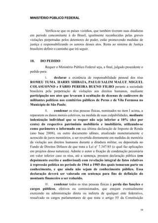 MINISTÉRIO PÚBLICO FEDERAL



            Verifica-se que os países vizinhos, que também tiveram suas ditaduras
em período concomitante à do Brasil, igualmente reconhecidas pelas graves
violações perpetradas pelos detentores do poder, estão promovendo medidas de
justiça e responsabilizando os autores desses atos. Resta ao sistema de Justiça
brasileiro definir o caminho que irá seguir.


10.    DO PEDIDO
          Requer o Ministério Público Federal seja, a final, julgado procedente o
pedido para:
          I.     declarar a existência de responsabilidade pessoal dos réus
ROMEU TUMA, HARRY SHIBATA, PAULO SALIM MALUF, MIGUEL
COLASUONNO e FÁBIO PEREIRA BUENO FILHO perante a sociedade
brasileira pela perpetração de violações aos direitos humanos, mediante
participação nos atos que levaram à ocultação de dezenas de cadáveres de
militantes políticos nos cemitérios públicos de Perus e de Vila Formosa no
Município de São Paulo;
          II.    condenar os réus pessoas físicas, nominados no item I acima, a
repararem os danos morais coletivos, na medida de suas culpabilidades, mediante
indenização individual que se requer não seja inferior a 10% (dez por
cento) do respectivo patrimônio mobiliário e imobiliário, utilizando-se
como parâmetro o informado em sua última declaração de Imposto de Renda
(ano base 2008), ou outro documento idôneo, atualizado monetariamente e
acrescido de juros moratórios, a ser revertida diretamente em medidas de memória
da violação aos direitos humanos durante a ditadura militar, ou depositada no
Fundo de Direitos Difusos de que trata a Lei nº 7.347/85 (o qual faz aplicações
em projetos dessa natureza). Admite o autor a fixação de condenação pecuniária
em valor inferior caso os réus, até a sentença, prestem declaração pública (em
depoimento escrito e audiovisual) com revelação integral de fatos relativos
à repressão política no período de 1964 a 1985 dos quais tomaram parte ou
conhecimento, e que ainda não sejam de conhecimento público. Essa
declaração deverá ser valorada em sentença para fins de definição do
montante financeiro a ser reduzido.
          III.  condenar todos os réus pessoas físicas à perda das funções e
cargos públicos, efetivos ou comissionados, que estejam eventualmente
exercendo na administração direta ou indireta de qualquer ente federativo,
ressalvado os cargos parlamentares de que trata o artigo 55 da Constituição


                                                                               54
 