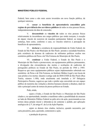 MINISTÉRIO PÚBLICO FEDERAL



Federal, bem como a não mais serem investidos em nova função pública, de
qualquer natureza;
          IV.  cassar os benefícios de aposentadoria concedidos pelo
regime de previdência dos servidores públicos de todos os réus pessoas físicas,
independentemente da data de concessão;
          V.     desconstituir os vínculos de todos os réus pessoas físicas
relativamente às investiduras nos cargos públicos que ainda exerçam, à exceção
de algum vínculo de exercício de mandato parlamentar federal, ao tempo da
sentença, bem como, conforme o caso, os vínculos relativos à percepção de
benefícios de aposentadoria;
          VI.    declarar a existência de responsabilidade da União Federal, do
Estado de São Paulo e do Município de São Paulo perante a sociedade brasileira
pela existência de dezenas de cadáveres de militantes políticos ocultos nos
cemitérios públicos de Perus e de Vila Formosa do Município de São Paulo;
          VII.    condenar a União Federal, o Estado de São Paulo e o
Município de São Paulo a promoverem, em equipamentos públicos permanentes,
a divulgação das circunstâncias das mortes e ocultações de cadáveres de
perseguidos políticos no Estado de São Paulo, no período de 1964 a 1985.
Requer-se que esses equipamentos públicos sejam implementados sobretudo nos
cemitérios de Perus e de Vila Formosa, no Instituto Médico Legal e nos locais de
suas prisões e/ou mortes. Quanto à antiga sede do DOI-CODI de São Paulo (Rua
Tutóia, número 1.100), onde atualmente está instalada a 36ª Delegacia
Participativa Paraíso, sugere-se que todo o prédio seja convertido em um espaço
público de memória das violações a direitos humanos durante a ditadura, dado ter
sido o principal centro de tortura de presos políticos no Estado.
          Pede, ainda,
            . sejam a União, o Estado de São Paulo e o Município de São Paulo
citados e, na oportunidade, instados a manifestar sobre a possibilidade de atuarem
ao lado do Ministério Público Federal no pólo ativo da ação, posicionando-se nos
termos dessa petição inicial e abstendo-se de contestar o pedido, por aplicação
analógica do § 3º, do artigo 6º, da Lei da Ação Popular;
           . sejam os demais réus citados, inclusive, quando necessário, por
carta precatória, para, querendo, contestarem a ação;
          . a produção de provas;




                                                                                55
 