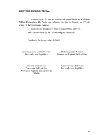MINISTÉRIO PÚBLICO FEDERAL



           . a comunicação do teor da sentença de procedência ao Ministério
Público Eleitoral em São Paulo, especialmente para fins do disposto no § 9º, do
artigo 14, da Constituição Federal;
          . a condenação dos réus nos ônus da sucumbência cabíveis.
          Dá à causa o valor de R$ 100.000,00 para fins fiscais.


          São Paulo, 26 de novembro de 2009.




   EUGÊNIA AUGUSTA GONZAGA FÁVERO              MARLON ALBERTO WEICHERT
     Procuradora da República              Procurador Regional da República




       JEFFERSON APARECIDO DIAS                ADRIANA DA SILVA FERNANDES
      Procurador da República                  Procuradora da República
 Procurador Regional dos Direitos do
              Cidadão




                                                                              56
 