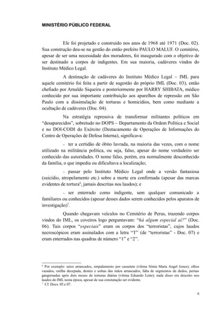 MINISTÉRIO PÚBLICO FEDERAL



           Ele foi projetado e construído nos anos de 1968 até 1971 (Doc. 02).
Sua construção deu-se na gestão do então prefeito PAULO MALUF. O cemitério,
apesar de ser uma necessidade dos moradores, foi inaugurado com o objetivo de
ser destinado a corpos de indigentes. Em sua maioria, cadáveres vindos do
Instituto Médico Legal.
           A destinação de cadáveres do Instituto Médico Legal – IML para
aquele cemitério foi feita a partir de sugestão do próprio IML (Doc. 03), então
chefiado por Arnaldo Siqueira e posteriormente por HARRY SHIBATA, médico
conhecido por sua importante contribuição aos aparelhos de repressão em São
Paulo com a dissimulação de torturas e homicídios, bem como mediante a
ocultação de cadáveres (Doc. 04).
          Na estratégia repressiva de transformar militantes políticos em
“desaparecidos”, sobretudo no DOPS – Departamento da Ordem Política e Social
e no DOI-CODI do Exército (Destacamento de Operações de Informações do
Centro de Operações de Defesa Interna), significava:
             −ter a certidão de óbito lavrada, na maioria das vezes, com o nome
utilizado na militância política, ou seja, falso, apesar do nome verdadeiro ser
conhecido das autoridades. O nome falso, porém, era normalmente desconhecido
da família, o que impedia ou dificultava a localização;
             − passar pelo Instituto Médico Legal onde a versão fantasiosa
(suicídio, atropelamento etc.) sobre a morte era confirmada (apesar das marcas
evidentes de tortura6, jamais descritas nos laudos); e
             −ser enterrado como indigente, sem qualquer comunicado a
familiares ou conhecidos (apesar desses dados serem conhecidos pelos aparatos de
investigação)7.
          Quando chegavam veículos no Cemitério de Perus, trazendo corpos
vindos do IML, os coveiros logo perguntavam: “há algum especial aí?” (Doc.
06). Tais corpos “especiais” eram os corpos dos “terroristas”, cujos laudos
necroscópicos eram assinalados com a letra “T” (de “terroristas” - Doc. 07) e
eram enterrados nas quadras de número “1” e “2”.




6
  Por exemplo: seios arrancados, empalamento por cassetete (vítima Sônia Maria Angel Jones); olhos
vazados, orelha decepada, dentes e unhas das mãos arrancados, falta de segmentos de dedos, pernas
gangrenadas após dois meses de torturas diárias (vítima Eduardo Leite); nada disso era descrito nos
laudos do IML nesta época, apesar de sua constatação ser evidente.
7
  Cf. Docs. 05 e 07.

                                                                                                 6
 